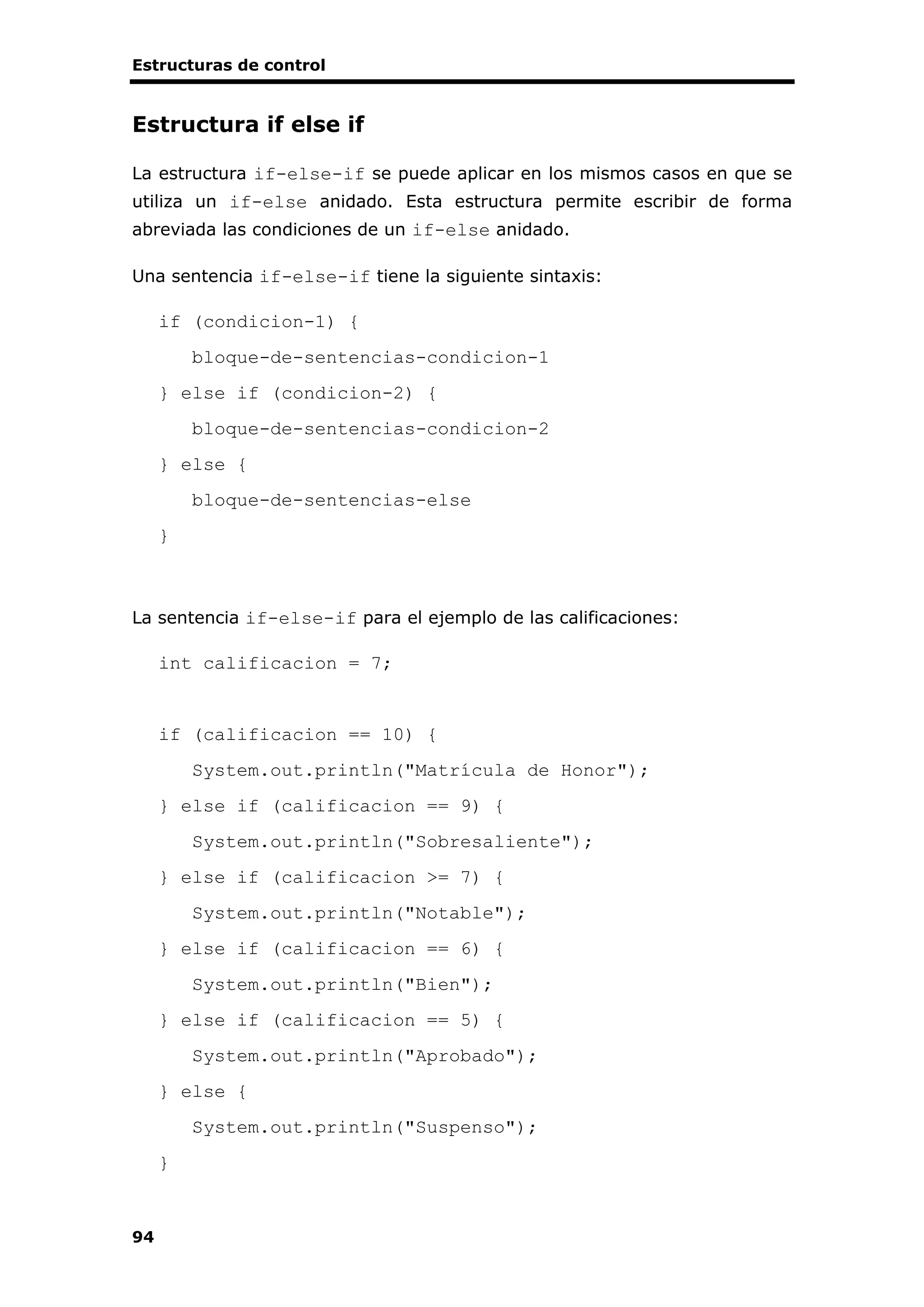 Estructuras de control
94
Estructura if else if
La estructura if-else-if se puede aplicar en los mismos casos en que se
utiliza un if-else anidado. Esta estructura permite escribir de forma
abreviada las condiciones de un if-else anidado.
Una sentencia if-else-if tiene la siguiente sintaxis:
if (condicion-1) {
bloque-de-sentencias-condicion-1
} else if (condicion-2) {
bloque-de-sentencias-condicion-2
} else {
bloque-de-sentencias-else
}
La sentencia if-else-if para el ejemplo de las calificaciones:
int calificacion = 7;
if (calificacion == 10) {
System.out.println("Matrícula de Honor");
} else if (calificacion == 9) {
System.out.println("Sobresaliente");
} else if (calificacion >= 7) {
System.out.println("Notable");
} else if (calificacion == 6) {
System.out.println("Bien");
} else if (calificacion == 5) {
System.out.println("Aprobado");
} else {
System.out.println("Suspenso");
}
 