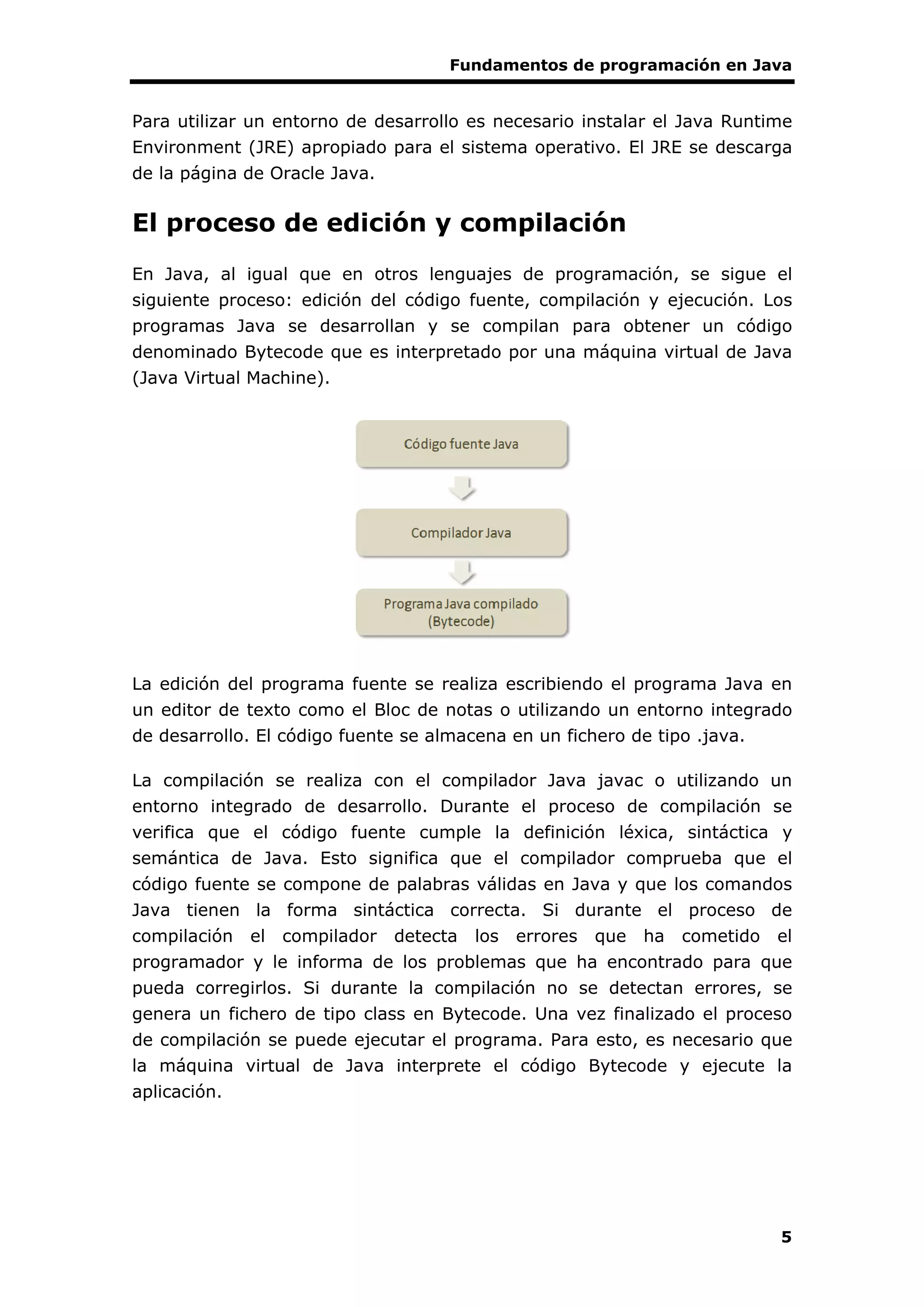 Fundamentos de programación en Java
5
Para utilizar un entorno de desarrollo es necesario instalar el Java Runtime
Environment (JRE) apropiado para el sistema operativo. El JRE se descarga
de la página de Oracle Java.
El proceso de edición y compilación
En Java, al igual que en otros lenguajes de programación, se sigue el
siguiente proceso: edición del código fuente, compilación y ejecución. Los
programas Java se desarrollan y se compilan para obtener un código
denominado Bytecode que es interpretado por una máquina virtual de Java
(Java Virtual Machine).
La edición del programa fuente se realiza escribiendo el programa Java en
un editor de texto como el Bloc de notas o utilizando un entorno integrado
de desarrollo. El código fuente se almacena en un fichero de tipo .java.
La compilación se realiza con el compilador Java javac o utilizando un
entorno integrado de desarrollo. Durante el proceso de compilación se
verifica que el código fuente cumple la definición léxica, sintáctica y
semántica de Java. Esto significa que el compilador comprueba que el
código fuente se compone de palabras válidas en Java y que los comandos
Java tienen la forma sintáctica correcta. Si durante el proceso de
compilación el compilador detecta los errores que ha cometido el
programador y le informa de los problemas que ha encontrado para que
pueda corregirlos. Si durante la compilación no se detectan errores, se
genera un fichero de tipo class en Bytecode. Una vez finalizado el proceso
de compilación se puede ejecutar el programa. Para esto, es necesario que
la máquina virtual de Java interprete el código Bytecode y ejecute la
aplicación.
 