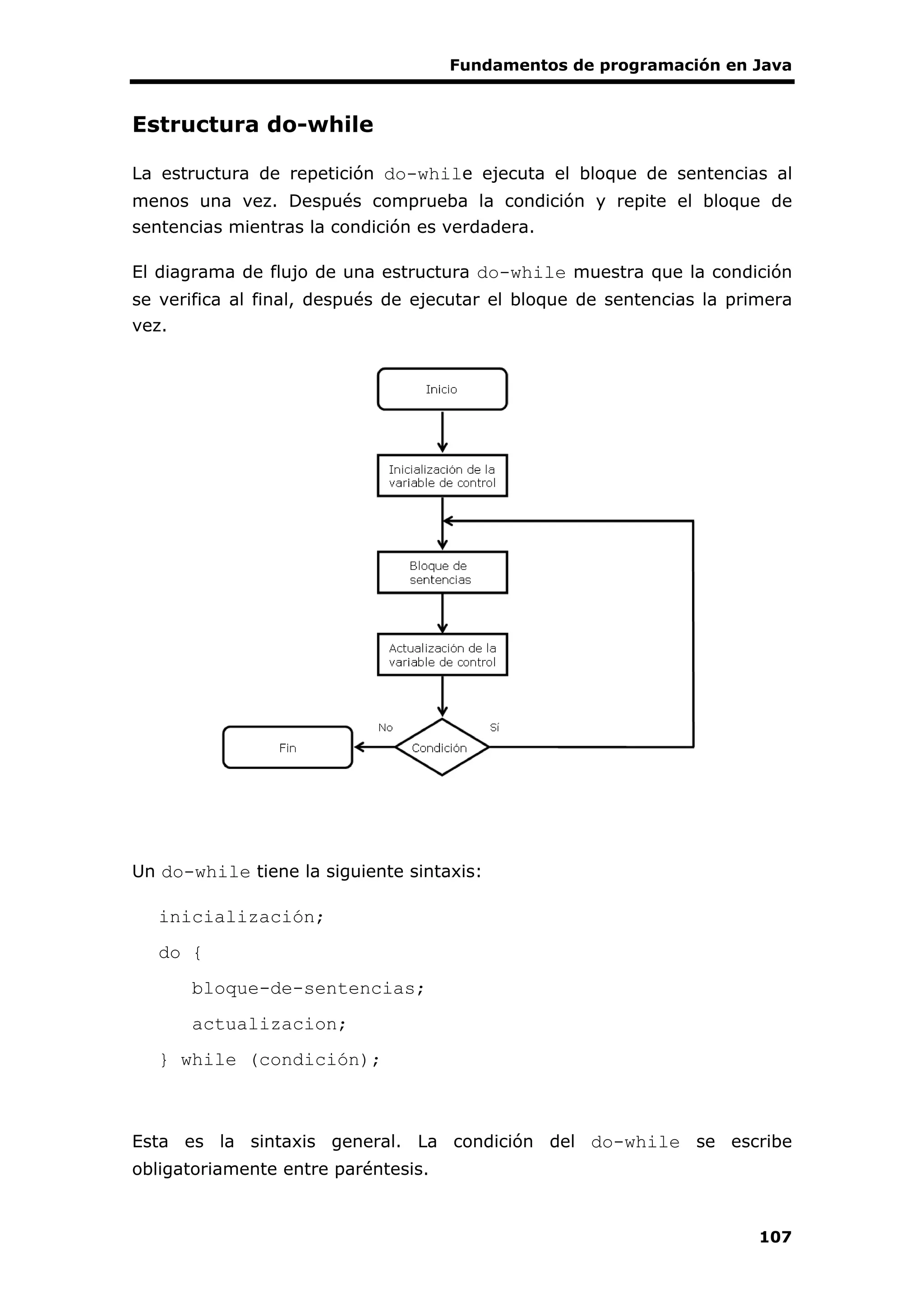 Fundamentos de programación en Java
107
Estructura do-while
La estructura de repetición do-while ejecuta el bloque de sentencias al
menos una vez. Después comprueba la condición y repite el bloque de
sentencias mientras la condición es verdadera.
El diagrama de flujo de una estructura do-while muestra que la condición
se verifica al final, después de ejecutar el bloque de sentencias la primera
vez.
Un do-while tiene la siguiente sintaxis:
inicialización;
do {
bloque-de-sentencias;
actualizacion;
} while (condición);
Esta es la sintaxis general. La condición del do-while se escribe
obligatoriamente entre paréntesis.
 