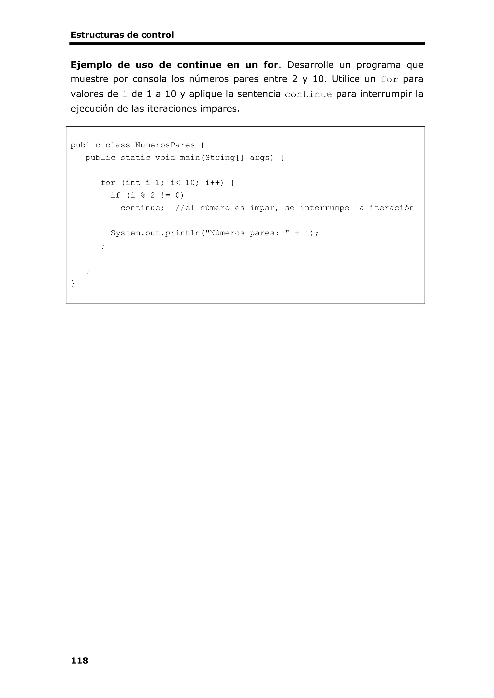 Estructuras de control
118
Ejemplo de uso de continue en un for. Desarrolle un programa que
muestre por consola los números pares entre 2 y 10. Utilice un for para
valores de i de 1 a 10 y aplique la sentencia continue para interrumpir la
ejecución de las iteraciones impares.
public class NumerosPares {
public static void main(String[] args) {
for (int i=1; i<=10; i++) {
if (i % 2 != 0)
continue; //el número es impar, se interrumpe la iteración
System.out.println("Números pares: " + i);
}
}
}
 