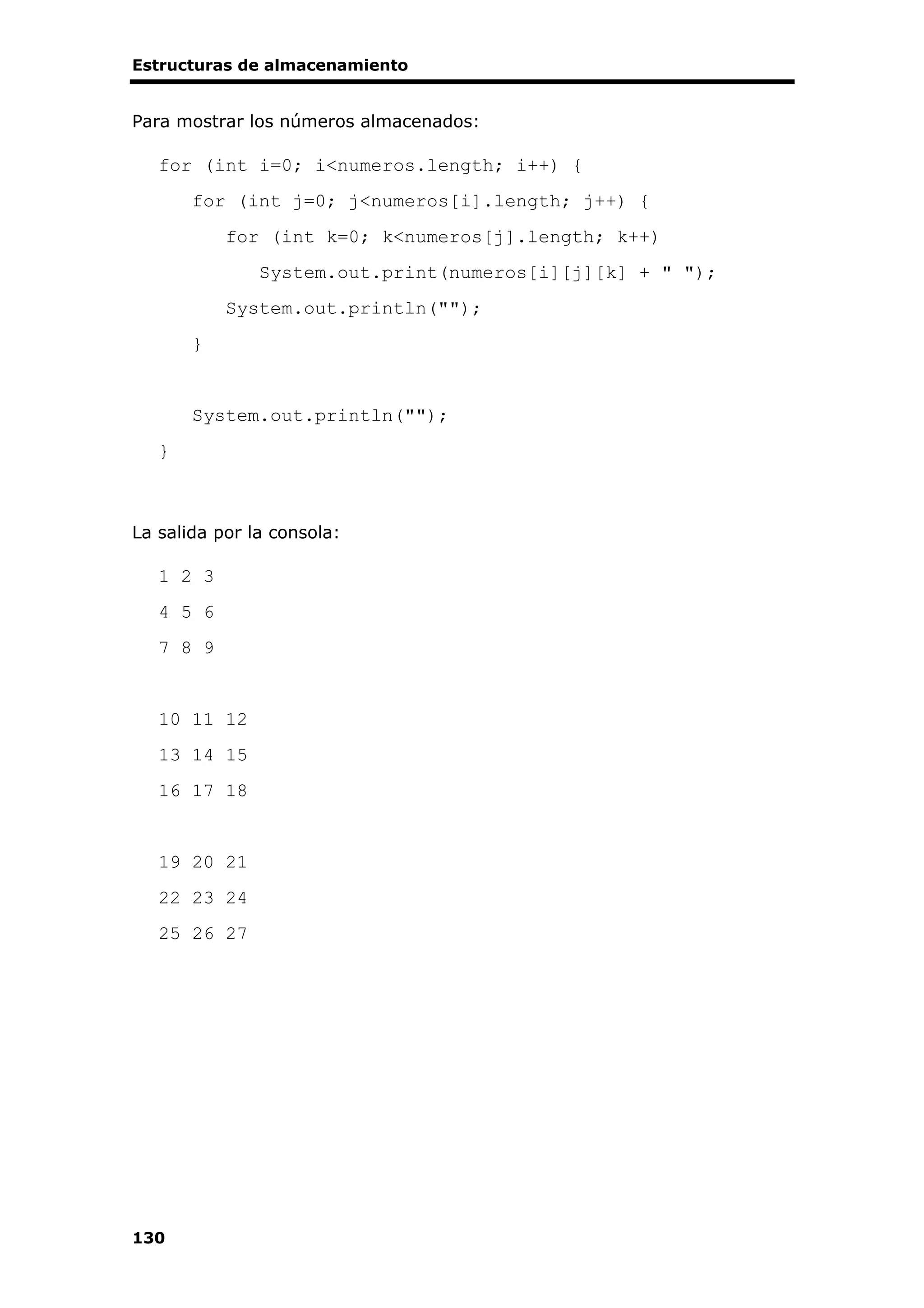 Estructuras de almacenamiento
130
Para mostrar los números almacenados:
for (int i=0; i<numeros.length; i++) {
for (int j=0; j<numeros[i].length; j++) {
for (int k=0; k<numeros[j].length; k++)
System.out.print(numeros[i][j][k] + " ");
System.out.println("");
}
System.out.println("");
}
La salida por la consola:
1 2 3
4 5 6
7 8 9
10 11 12
13 14 15
16 17 18
19 20 21
22 23 24
25 26 27
 
