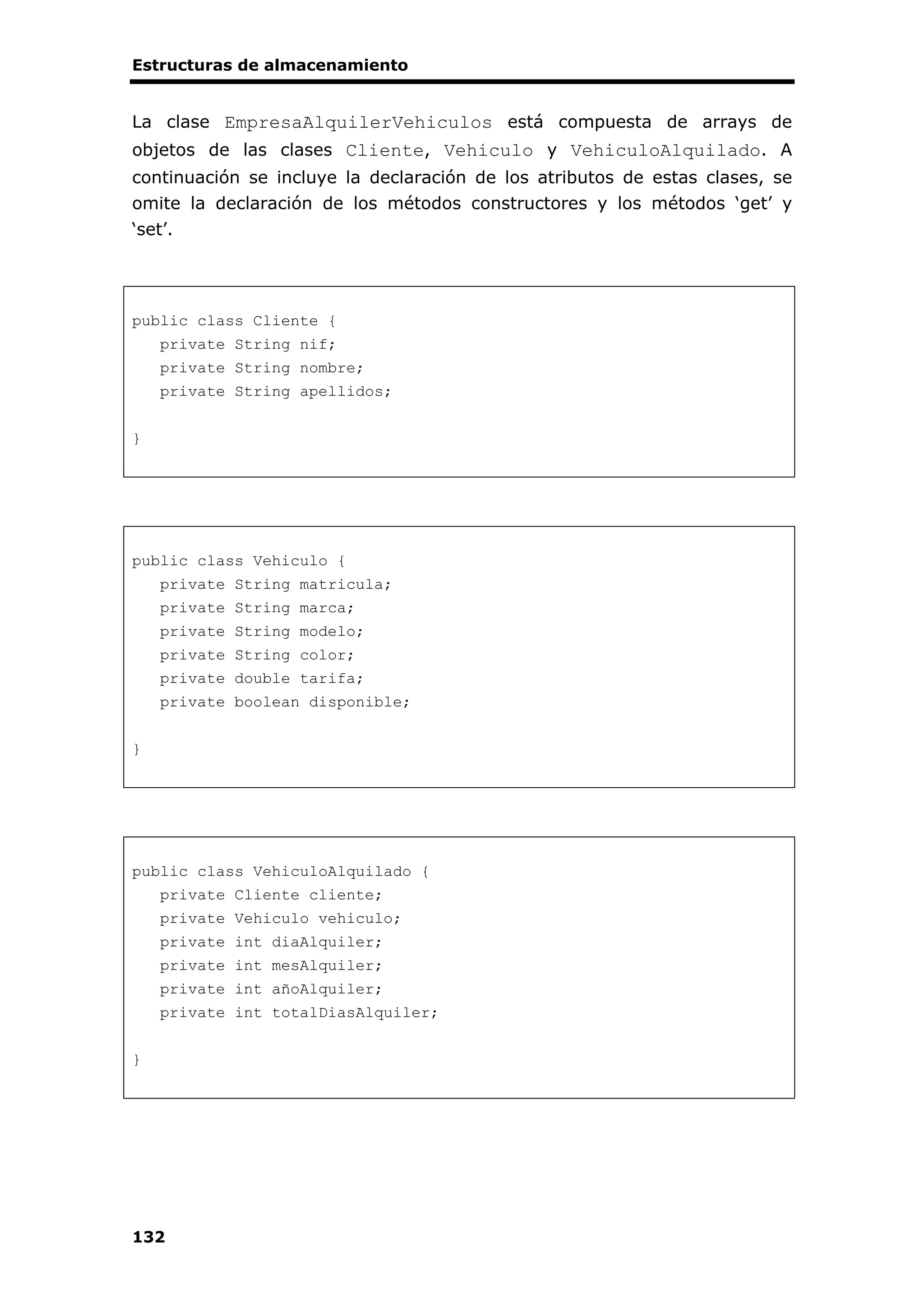 Estructuras de almacenamiento
132
La clase EmpresaAlquilerVehiculos está compuesta de arrays de
objetos de las clases Cliente, Vehiculo y VehiculoAlquilado. A
continuación se incluye la declaración de los atributos de estas clases, se
omite la declaración de los métodos constructores y los métodos ‘get’ y
‘set’.
public class Cliente {
private String nif;
private String nombre;
private String apellidos;
}
public class Vehiculo {
private String matricula;
private String marca;
private String modelo;
private String color;
private double tarifa;
private boolean disponible;
}
public class VehiculoAlquilado {
private Cliente cliente;
private Vehiculo vehiculo;
private int diaAlquiler;
private int mesAlquiler;
private int añoAlquiler;
private int totalDiasAlquiler;
}
 