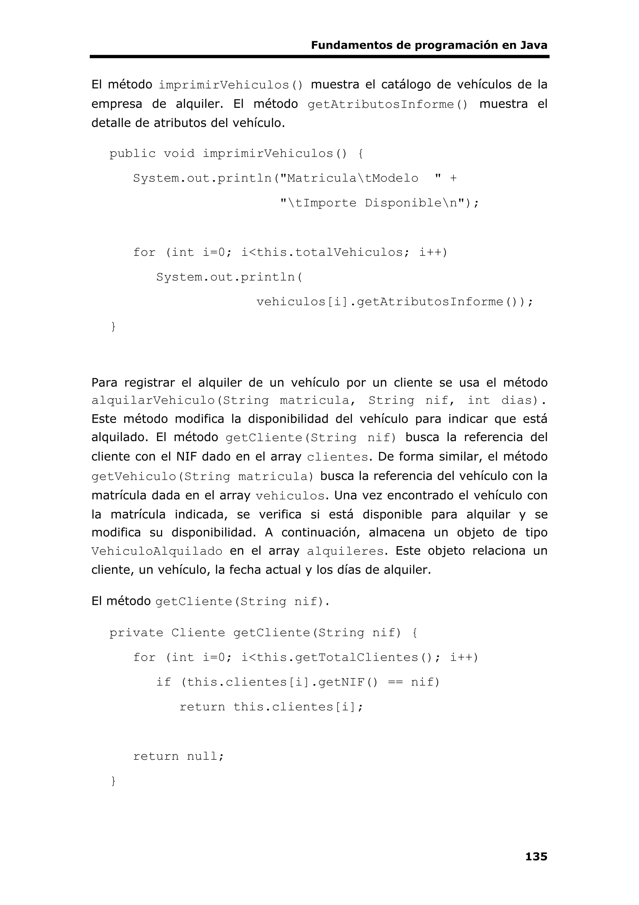 Fundamentos de programación en Java
135
El método imprimirVehiculos() muestra el catálogo de vehículos de la
empresa de alquiler. El método getAtributosInforme() muestra el
detalle de atributos del vehículo.
public void imprimirVehiculos() {
System.out.println("MatriculatModelo " +
"tImporte Disponiblen");
for (int i=0; i<this.totalVehiculos; i++)
System.out.println(
vehiculos[i].getAtributosInforme());
}
Para registrar el alquiler de un vehículo por un cliente se usa el método
alquilarVehiculo(String matricula, String nif, int dias).
Este método modifica la disponibilidad del vehículo para indicar que está
alquilado. El método getCliente(String nif) busca la referencia del
cliente con el NIF dado en el array clientes. De forma similar, el método
getVehiculo(String matricula) busca la referencia del vehículo con la
matrícula dada en el array vehiculos. Una vez encontrado el vehículo con
la matrícula indicada, se verifica si está disponible para alquilar y se
modifica su disponibilidad. A continuación, almacena un objeto de tipo
VehiculoAlquilado en el array alquileres. Este objeto relaciona un
cliente, un vehículo, la fecha actual y los días de alquiler.
El método getCliente(String nif).
private Cliente getCliente(String nif) {
for (int i=0; i<this.getTotalClientes(); i++)
if (this.clientes[i].getNIF() == nif)
return this.clientes[i];
return null;
}
 