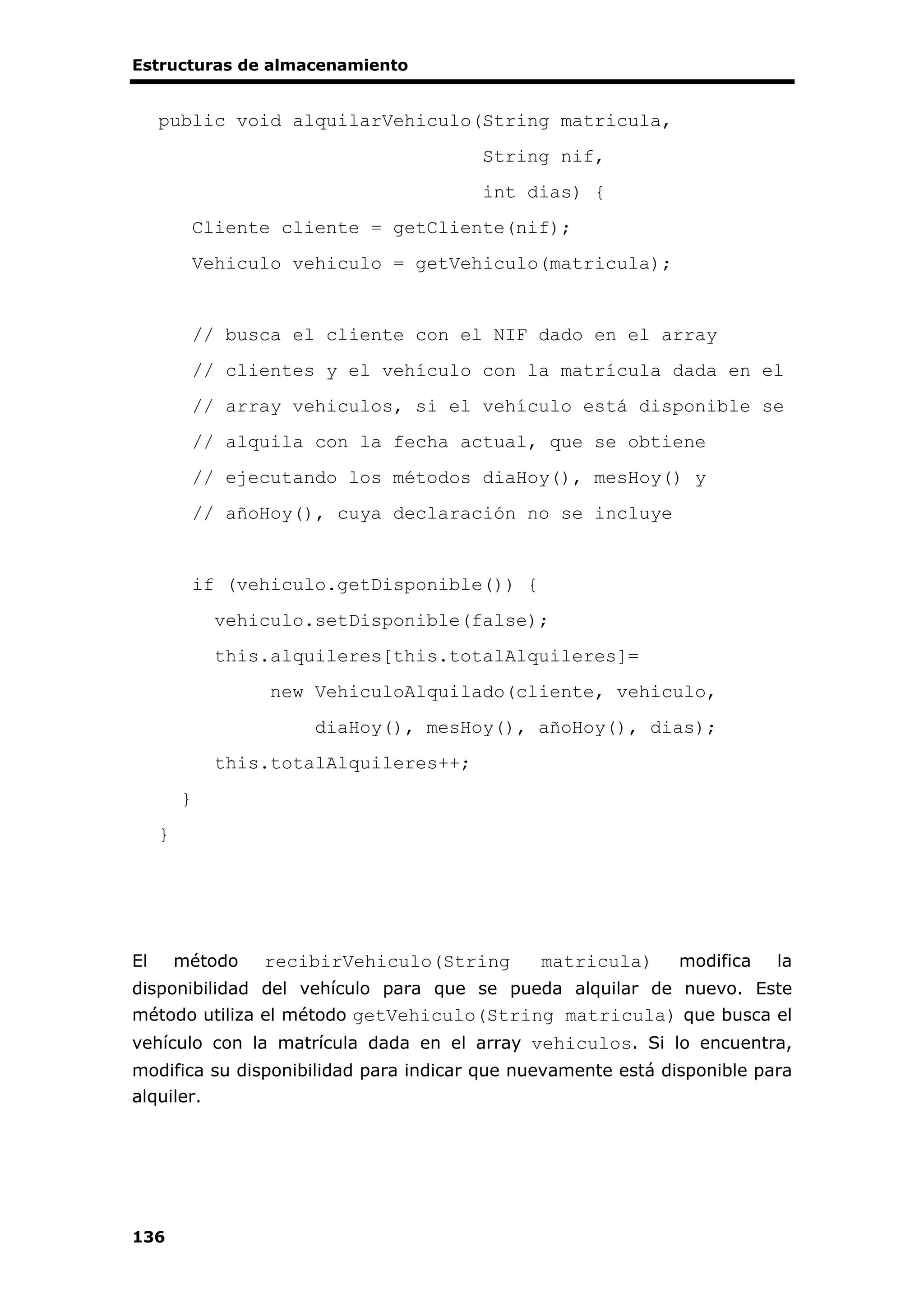 Estructuras de almacenamiento
136
public void alquilarVehiculo(String matricula,
String nif,
int dias) {
Cliente cliente = getCliente(nif);
Vehiculo vehiculo = getVehiculo(matricula);
// busca el cliente con el NIF dado en el array
// clientes y el vehículo con la matrícula dada en el
// array vehiculos, si el vehículo está disponible se
// alquila con la fecha actual, que se obtiene
// ejecutando los métodos diaHoy(), mesHoy() y
// añoHoy(), cuya declaración no se incluye
if (vehiculo.getDisponible()) {
vehiculo.setDisponible(false);
this.alquileres[this.totalAlquileres]=
new VehiculoAlquilado(cliente, vehiculo,
diaHoy(), mesHoy(), añoHoy(), dias);
this.totalAlquileres++;
}
}
El método recibirVehiculo(String matricula) modifica la
disponibilidad del vehículo para que se pueda alquilar de nuevo. Este
método utiliza el método getVehiculo(String matricula) que busca el
vehículo con la matrícula dada en el array vehiculos. Si lo encuentra,
modifica su disponibilidad para indicar que nuevamente está disponible para
alquiler.
 