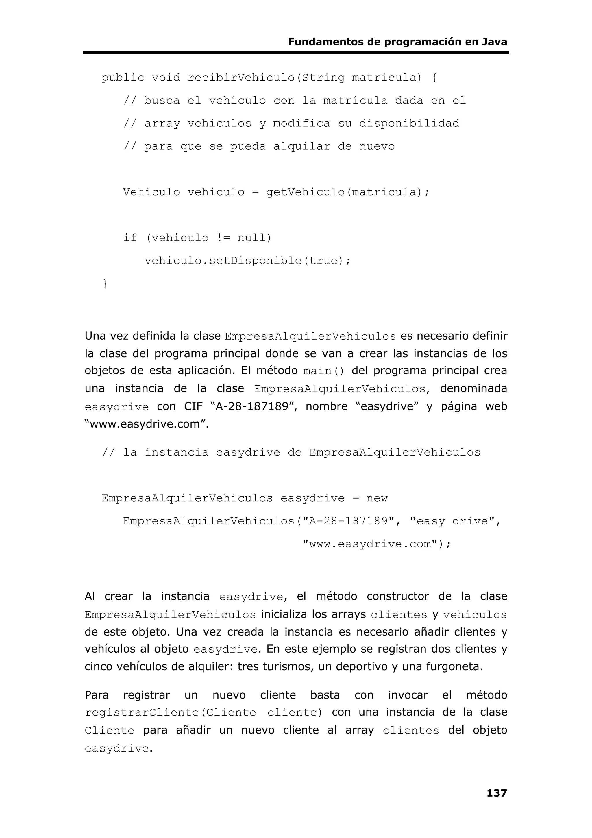 Fundamentos de programación en Java
137
public void recibirVehiculo(String matricula) {
// busca el vehículo con la matrícula dada en el
// array vehiculos y modifica su disponibilidad
// para que se pueda alquilar de nuevo
Vehiculo vehiculo = getVehiculo(matricula);
if (vehiculo != null)
vehiculo.setDisponible(true);
}
Una vez definida la clase EmpresaAlquilerVehiculos es necesario definir
la clase del programa principal donde se van a crear las instancias de los
objetos de esta aplicación. El método main() del programa principal crea
una instancia de la clase EmpresaAlquilerVehiculos, denominada
easydrive con CIF “A-28-187189”, nombre “easydrive” y página web
“www.easydrive.com”.
// la instancia easydrive de EmpresaAlquilerVehiculos
EmpresaAlquilerVehiculos easydrive = new
EmpresaAlquilerVehiculos("A-28-187189", "easy drive",
"www.easydrive.com");
Al crear la instancia easydrive, el método constructor de la clase
EmpresaAlquilerVehiculos inicializa los arrays clientes y vehiculos
de este objeto. Una vez creada la instancia es necesario añadir clientes y
vehículos al objeto easydrive. En este ejemplo se registran dos clientes y
cinco vehículos de alquiler: tres turismos, un deportivo y una furgoneta.
Para registrar un nuevo cliente basta con invocar el método
registrarCliente(Cliente cliente) con una instancia de la clase
Cliente para añadir un nuevo cliente al array clientes del objeto
easydrive.
 