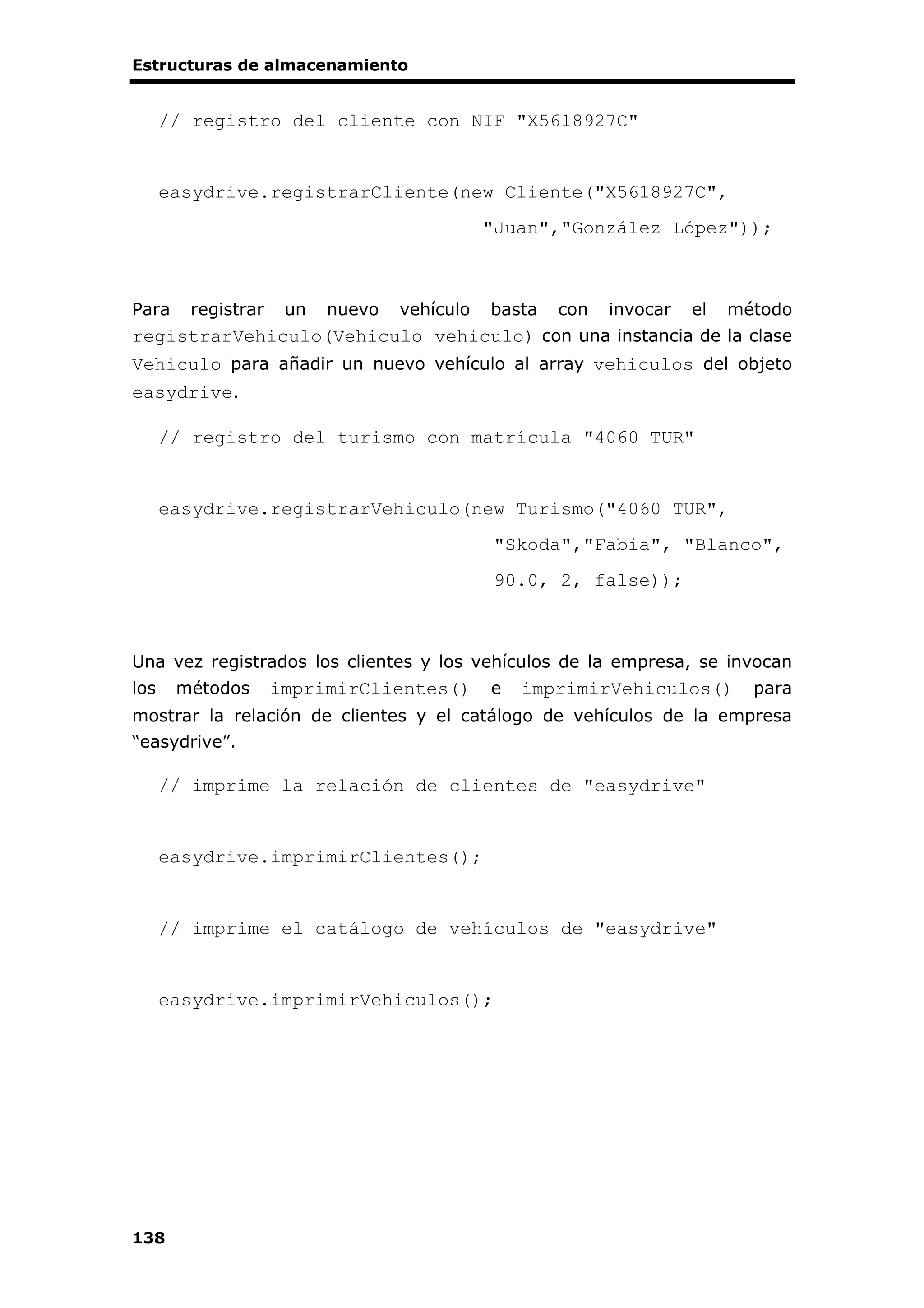 Estructuras de almacenamiento
138
// registro del cliente con NIF "X5618927C"
easydrive.registrarCliente(new Cliente("X5618927C",
"Juan","González López"));
Para registrar un nuevo vehículo basta con invocar el método
registrarVehiculo(Vehiculo vehiculo) con una instancia de la clase
Vehiculo para añadir un nuevo vehículo al array vehiculos del objeto
easydrive.
// registro del turismo con matrícula "4060 TUR"
easydrive.registrarVehiculo(new Turismo("4060 TUR",
"Skoda","Fabia", "Blanco",
90.0, 2, false));
Una vez registrados los clientes y los vehículos de la empresa, se invocan
los métodos imprimirClientes() e imprimirVehiculos() para
mostrar la relación de clientes y el catálogo de vehículos de la empresa
“easydrive”.
// imprime la relación de clientes de "easydrive"
easydrive.imprimirClientes();
// imprime el catálogo de vehículos de "easydrive"
easydrive.imprimirVehiculos();
 