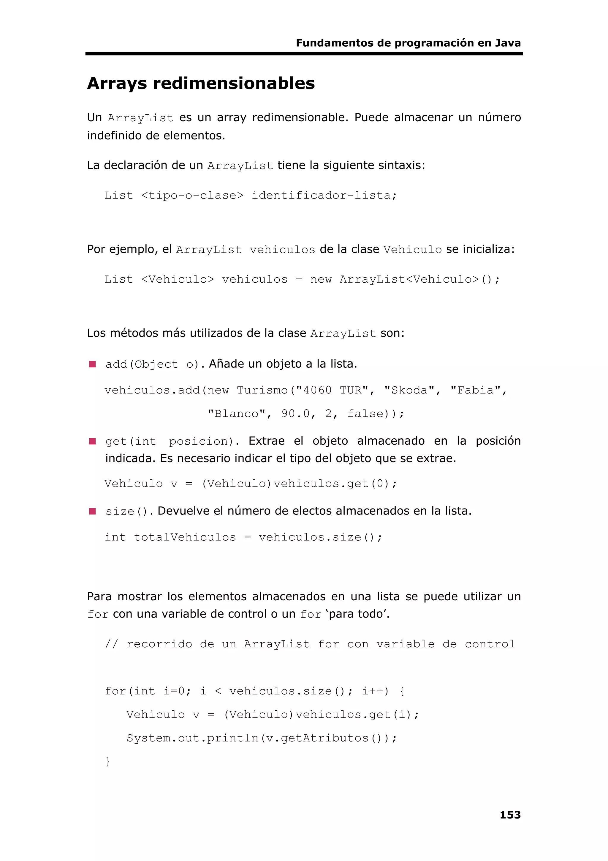 Fundamentos de programación en Java
153
Arrays redimensionables
Un ArrayList es un array redimensionable. Puede almacenar un número
indefinido de elementos.
La declaración de un ArrayList tiene la siguiente sintaxis:
List <tipo-o-clase> identificador-lista;
Por ejemplo, el ArrayList vehiculos de la clase Vehiculo se inicializa:
List <Vehiculo> vehiculos = new ArrayList<Vehiculo>();
Los métodos más utilizados de la clase ArrayList son:
add(Object o). Añade un objeto a la lista.
vehiculos.add(new Turismo("4060 TUR", "Skoda", "Fabia",
"Blanco", 90.0, 2, false));
get(int posicion). Extrae el objeto almacenado en la posición
indicada. Es necesario indicar el tipo del objeto que se extrae.
Vehiculo v = (Vehiculo)vehiculos.get(0);
size(). Devuelve el número de electos almacenados en la lista.
int totalVehiculos = vehiculos.size();
Para mostrar los elementos almacenados en una lista se puede utilizar un
for con una variable de control o un for ‘para todo’.
// recorrido de un ArrayList for con variable de control
for(int i=0; i < vehiculos.size(); i++) {
Vehiculo v = (Vehiculo)vehiculos.get(i);
System.out.println(v.getAtributos());
}
 