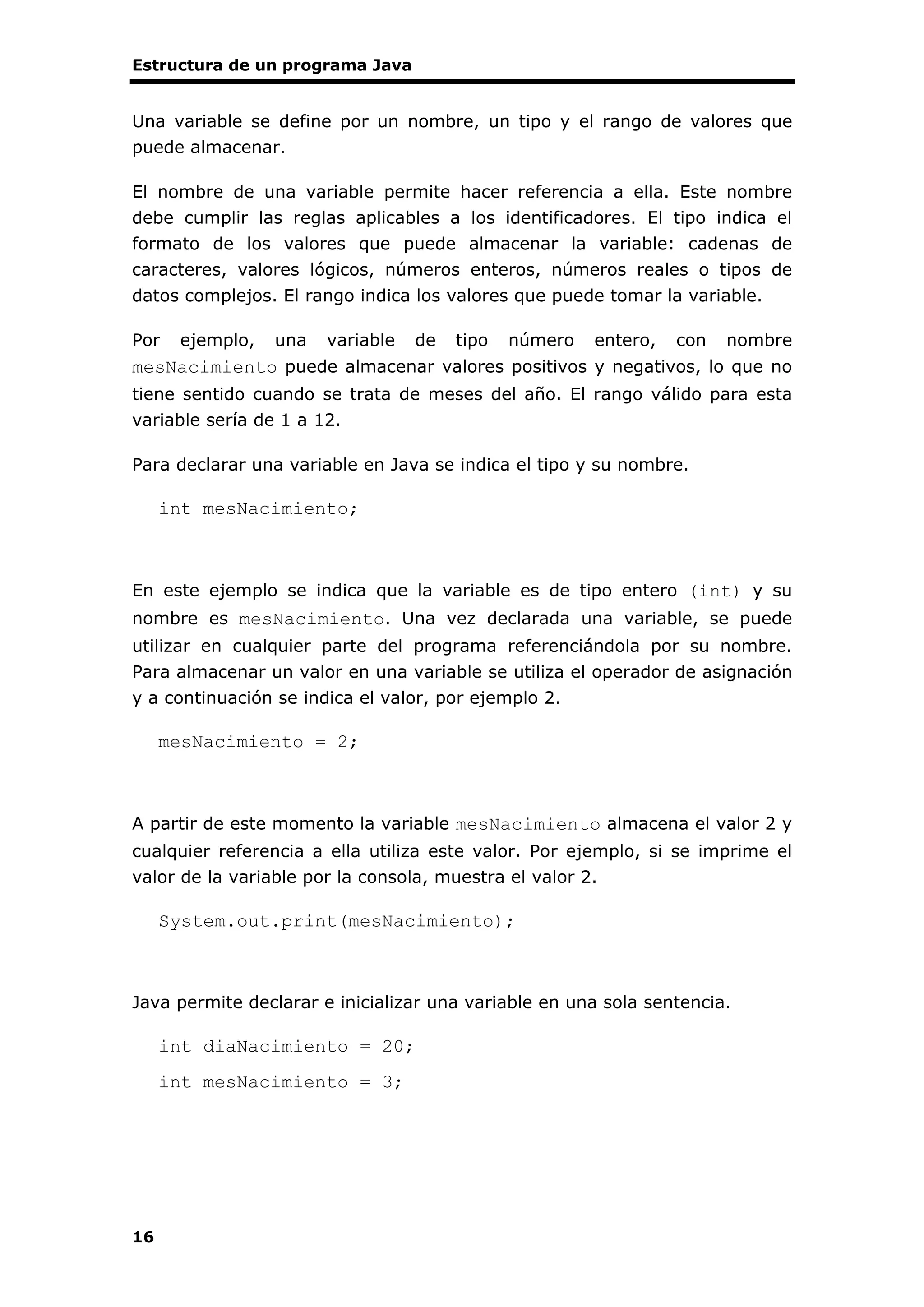 Estructura de un programa Java
16
Una variable se define por un nombre, un tipo y el rango de valores que
puede almacenar.
El nombre de una variable permite hacer referencia a ella. Este nombre
debe cumplir las reglas aplicables a los identificadores. El tipo indica el
formato de los valores que puede almacenar la variable: cadenas de
caracteres, valores lógicos, números enteros, números reales o tipos de
datos complejos. El rango indica los valores que puede tomar la variable.
Por ejemplo, una variable de tipo número entero, con nombre
mesNacimiento puede almacenar valores positivos y negativos, lo que no
tiene sentido cuando se trata de meses del año. El rango válido para esta
variable sería de 1 a 12.
Para declarar una variable en Java se indica el tipo y su nombre.
int mesNacimiento;
En este ejemplo se indica que la variable es de tipo entero (int) y su
nombre es mesNacimiento. Una vez declarada una variable, se puede
utilizar en cualquier parte del programa referenciándola por su nombre.
Para almacenar un valor en una variable se utiliza el operador de asignación
y a continuación se indica el valor, por ejemplo 2.
mesNacimiento = 2;
A partir de este momento la variable mesNacimiento almacena el valor 2 y
cualquier referencia a ella utiliza este valor. Por ejemplo, si se imprime el
valor de la variable por la consola, muestra el valor 2.
System.out.print(mesNacimiento);
Java permite declarar e inicializar una variable en una sola sentencia.
int diaNacimiento = 20;
int mesNacimiento = 3;
 