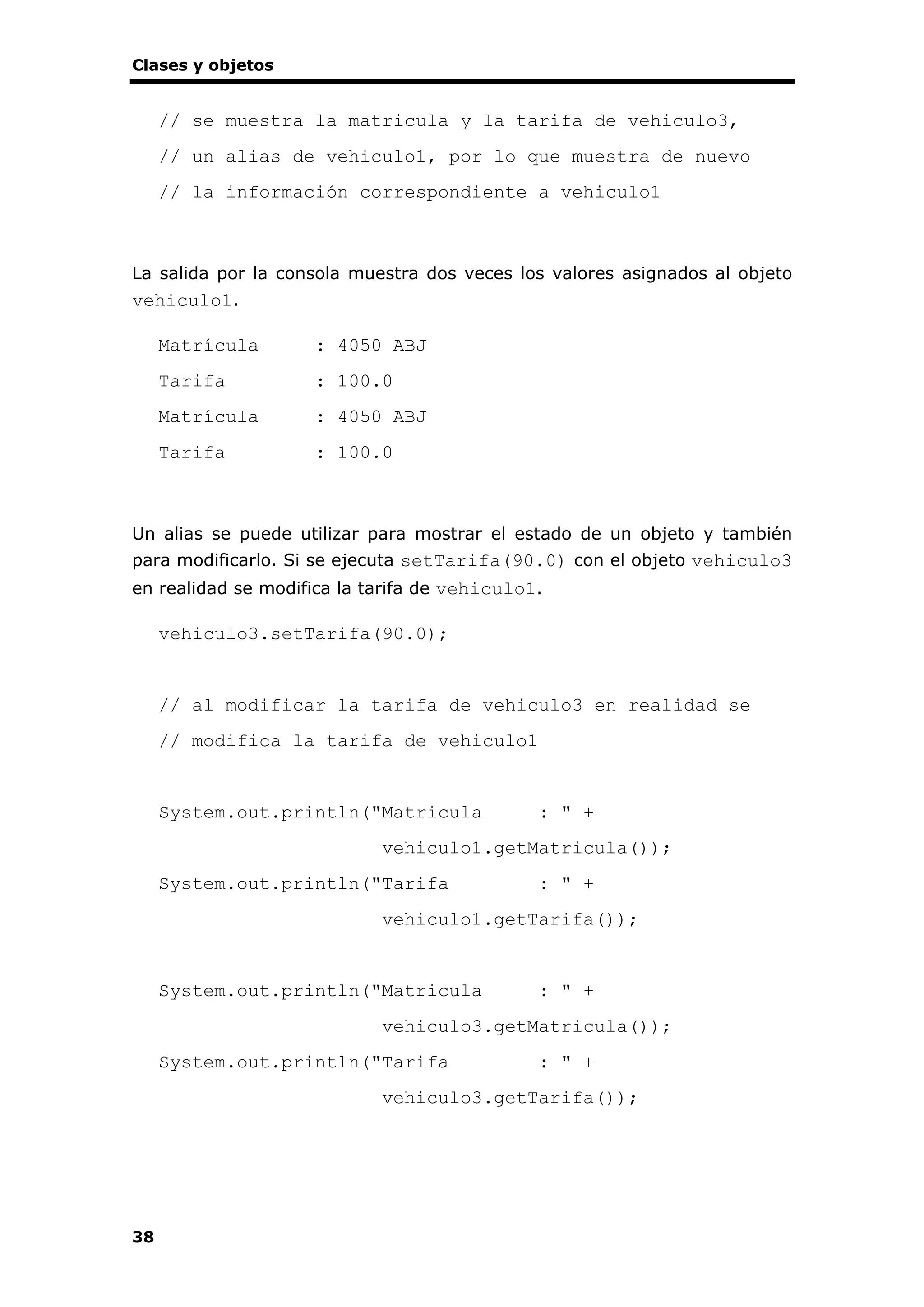 Clases y objetos
38
// se muestra la matricula y la tarifa de vehiculo3,
// un alias de vehiculo1, por lo que muestra de nuevo
// la información correspondiente a vehiculo1
La salida por la consola muestra dos veces los valores asignados al objeto
vehiculo1.
Matrícula : 4050 ABJ
Tarifa : 100.0
Matrícula : 4050 ABJ
Tarifa : 100.0
Un alias se puede utilizar para mostrar el estado de un objeto y también
para modificarlo. Si se ejecuta setTarifa(90.0) con el objeto vehiculo3
en realidad se modifica la tarifa de vehiculo1.
vehiculo3.setTarifa(90.0);
// al modificar la tarifa de vehiculo3 en realidad se
// modifica la tarifa de vehiculo1
System.out.println("Matricula : " +
vehiculo1.getMatricula());
System.out.println("Tarifa : " +
vehiculo1.getTarifa());
System.out.println("Matricula : " +
vehiculo3.getMatricula());
System.out.println("Tarifa : " +
vehiculo3.getTarifa());
 