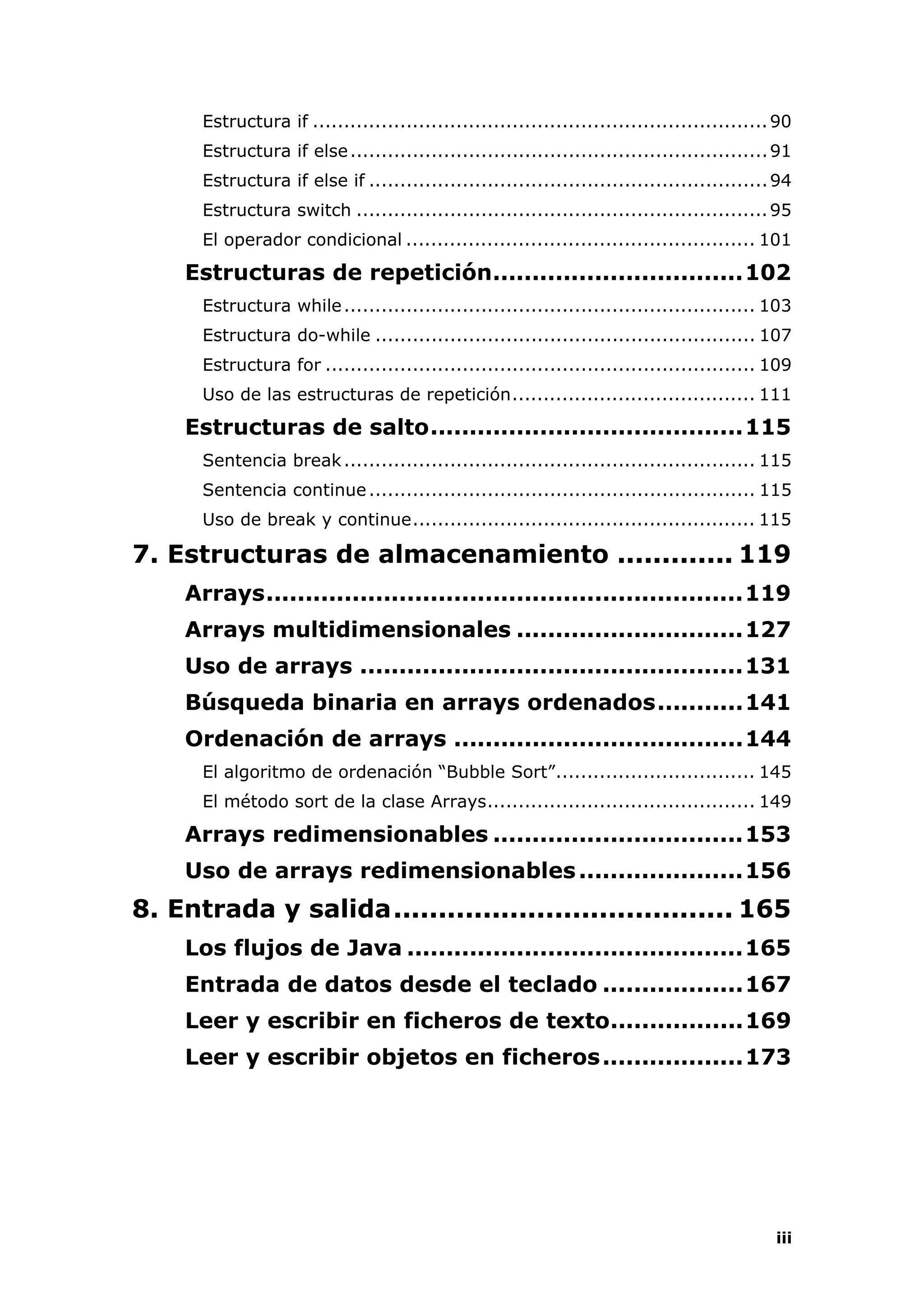 iii
Estructura if .........................................................................90
Estructura if else...................................................................91
Estructura if else if ................................................................94
Estructura switch ..................................................................95
El operador condicional ........................................................ 101
Estructuras de repetición................................102
Estructura while.................................................................. 103
Estructura do-while ............................................................. 107
Estructura for ..................................................................... 109
Uso de las estructuras de repetición....................................... 111
Estructuras de salto........................................115
Sentencia break.................................................................. 115
Sentencia continue.............................................................. 115
Uso de break y continue....................................................... 115
7. Estructuras de almacenamiento ............. 119
Arrays.............................................................119
Arrays multidimensionales .............................127
Uso de arrays .................................................131
Búsqueda binaria en arrays ordenados...........141
Ordenación de arrays .....................................144
El algoritmo de ordenación “Bubble Sort”................................ 145
El método sort de la clase Arrays........................................... 149
Arrays redimensionables ................................153
Uso de arrays redimensionables.....................156
8. Entrada y salida...................................... 165
Los flujos de Java ...........................................165
Entrada de datos desde el teclado ..................167
Leer y escribir en ficheros de texto.................169
Leer y escribir objetos en ficheros..................173
 