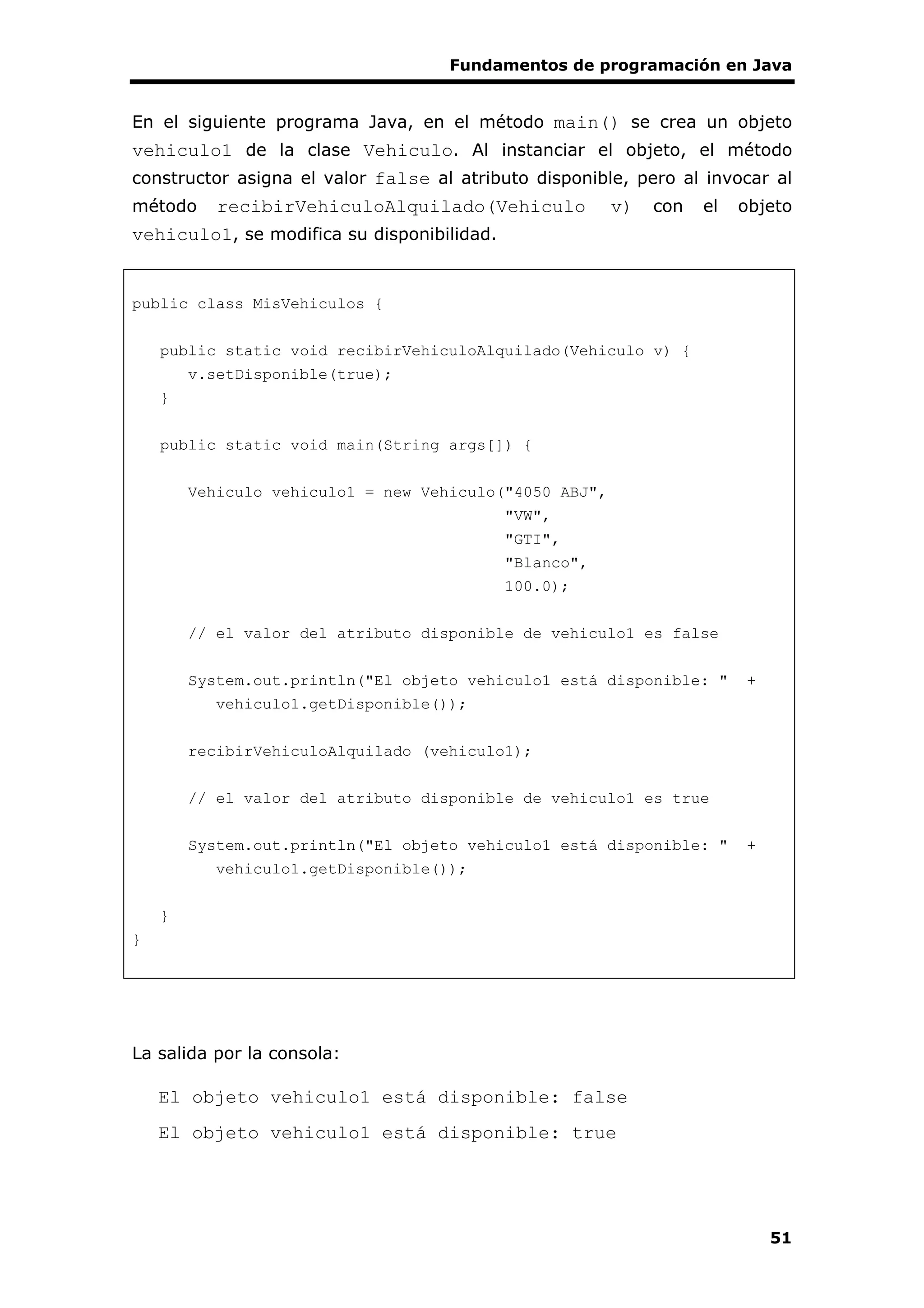 Fundamentos de programación en Java
51
En el siguiente programa Java, en el método main() se crea un objeto
vehiculo1 de la clase Vehiculo. Al instanciar el objeto, el método
constructor asigna el valor false al atributo disponible, pero al invocar al
método recibirVehiculoAlquilado(Vehiculo v) con el objeto
vehiculo1, se modifica su disponibilidad.
public class MisVehiculos {
public static void recibirVehiculoAlquilado(Vehiculo v) {
v.setDisponible(true);
}
public static void main(String args[]) {
Vehiculo vehiculo1 = new Vehiculo("4050 ABJ",
"VW",
"GTI",
"Blanco",
100.0);
// el valor del atributo disponible de vehiculo1 es false
System.out.println("El objeto vehiculo1 está disponible: " +
vehiculo1.getDisponible());
recibirVehiculoAlquilado (vehiculo1);
// el valor del atributo disponible de vehiculo1 es true
System.out.println("El objeto vehiculo1 está disponible: " +
vehiculo1.getDisponible());
}
}
La salida por la consola:
El objeto vehiculo1 está disponible: false
El objeto vehiculo1 está disponible: true
 