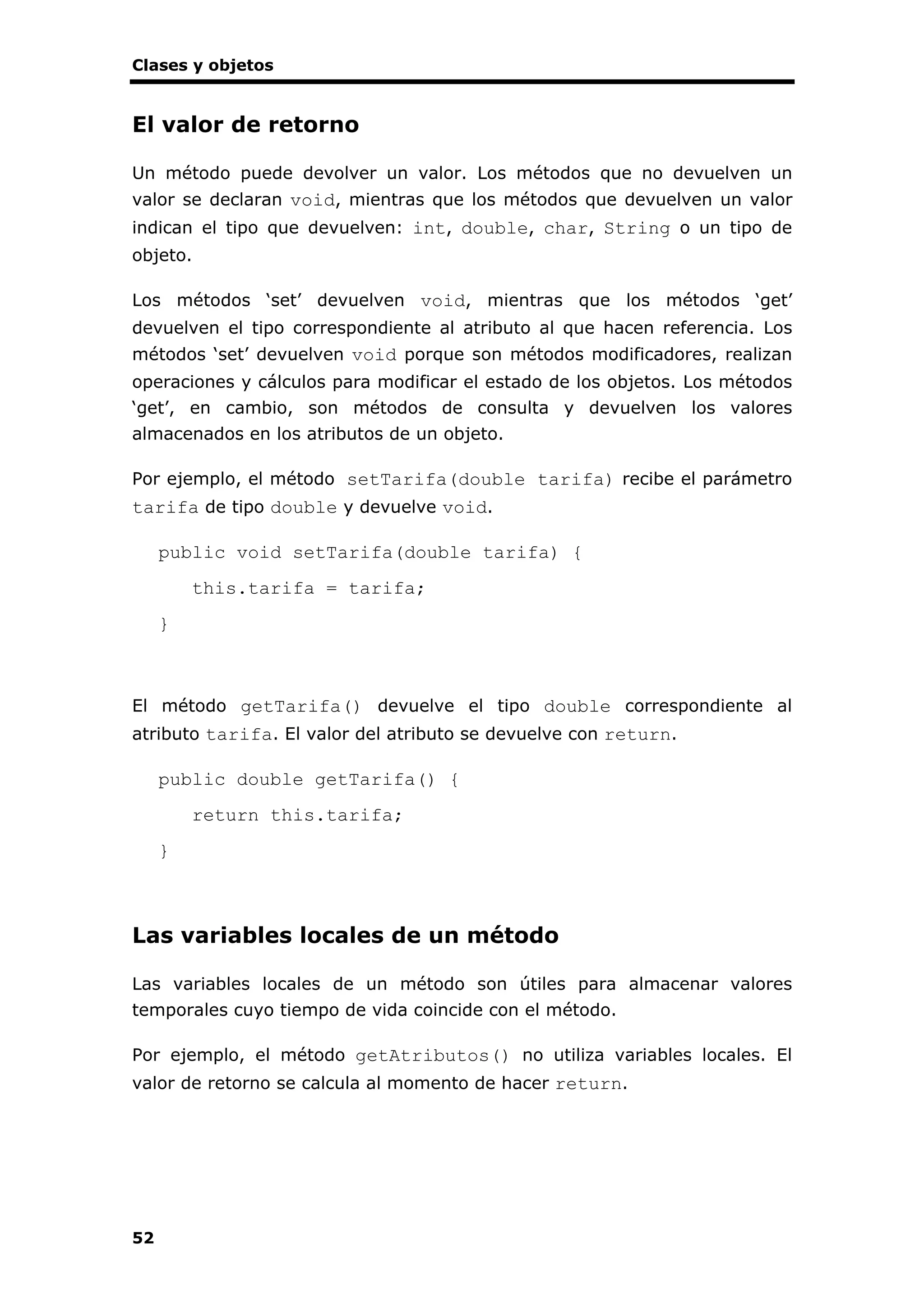 Clases y objetos
52
El valor de retorno
Un método puede devolver un valor. Los métodos que no devuelven un
valor se declaran void, mientras que los métodos que devuelven un valor
indican el tipo que devuelven: int, double, char, String o un tipo de
objeto.
Los métodos ‘set’ devuelven void, mientras que los métodos ‘get’
devuelven el tipo correspondiente al atributo al que hacen referencia. Los
métodos ‘set’ devuelven void porque son métodos modificadores, realizan
operaciones y cálculos para modificar el estado de los objetos. Los métodos
‘get’, en cambio, son métodos de consulta y devuelven los valores
almacenados en los atributos de un objeto.
Por ejemplo, el método setTarifa(double tarifa) recibe el parámetro
tarifa de tipo double y devuelve void.
public void setTarifa(double tarifa) {
this.tarifa = tarifa;
}
El método getTarifa() devuelve el tipo double correspondiente al
atributo tarifa. El valor del atributo se devuelve con return.
public double getTarifa() {
return this.tarifa;
}
Las variables locales de un método
Las variables locales de un método son útiles para almacenar valores
temporales cuyo tiempo de vida coincide con el método.
Por ejemplo, el método getAtributos() no utiliza variables locales. El
valor de retorno se calcula al momento de hacer return.
 