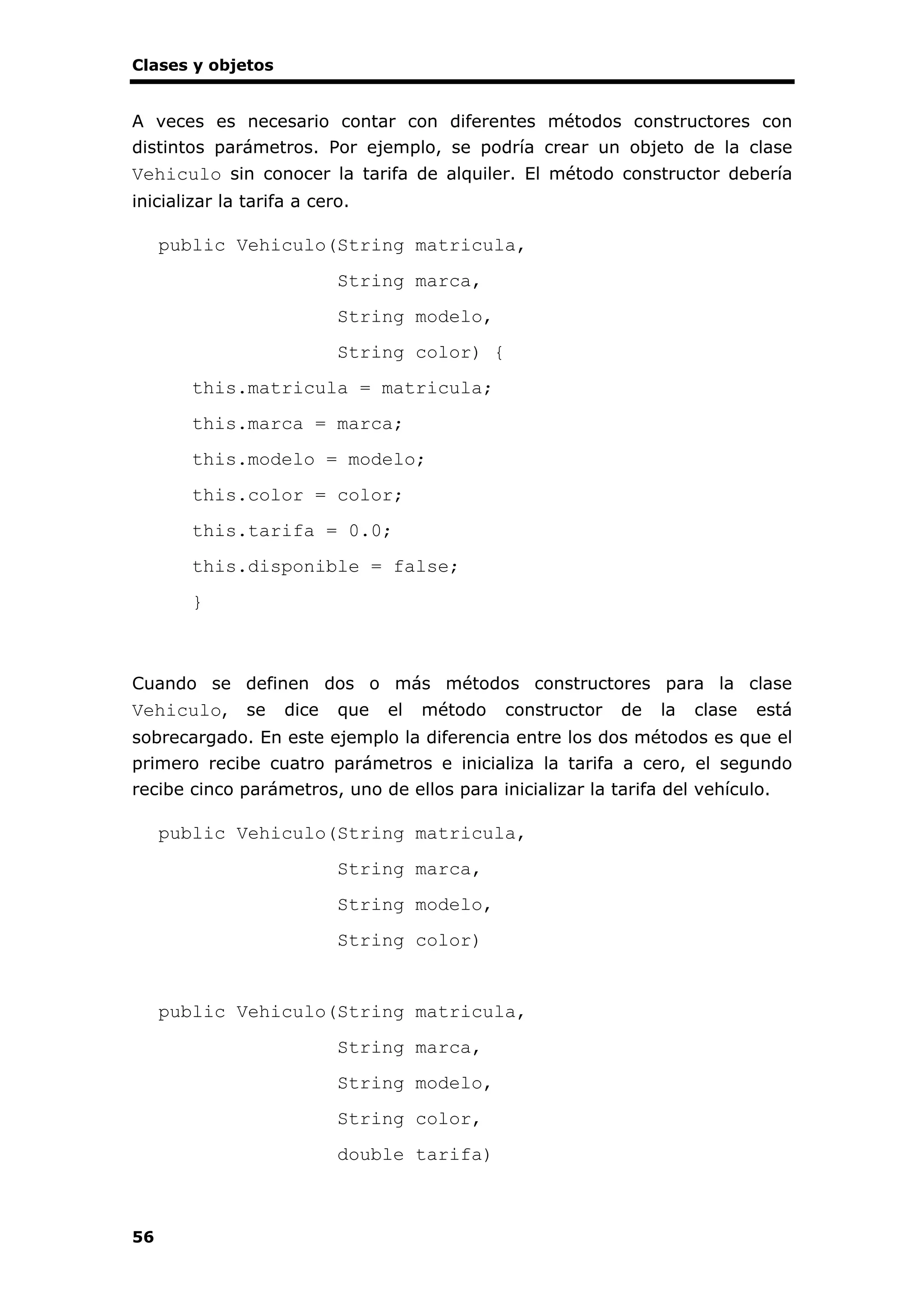 Clases y objetos
56
A veces es necesario contar con diferentes métodos constructores con
distintos parámetros. Por ejemplo, se podría crear un objeto de la clase
Vehiculo sin conocer la tarifa de alquiler. El método constructor debería
inicializar la tarifa a cero.
public Vehiculo(String matricula,
String marca,
String modelo,
String color) {
this.matricula = matricula;
this.marca = marca;
this.modelo = modelo;
this.color = color;
this.tarifa = 0.0;
this.disponible = false;
}
Cuando se definen dos o más métodos constructores para la clase
Vehiculo, se dice que el método constructor de la clase está
sobrecargado. En este ejemplo la diferencia entre los dos métodos es que el
primero recibe cuatro parámetros e inicializa la tarifa a cero, el segundo
recibe cinco parámetros, uno de ellos para inicializar la tarifa del vehículo.
public Vehiculo(String matricula,
String marca,
String modelo,
String color)
public Vehiculo(String matricula,
String marca,
String modelo,
String color,
double tarifa)
 
