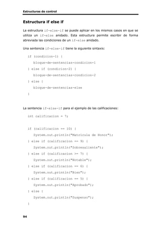 Estructuras de control
94
Estructura if else if
La estructura if-else-if se puede aplicar en los mismos casos en que se
utiliza un if-else anidado. Esta estructura permite escribir de forma
abreviada las condiciones de un if-else anidado.
Una sentencia if-else-if tiene la siguiente sintaxis:
if (condicion-1) {
bloque-de-sentencias-condicion-1
} else if (condicion-2) {
bloque-de-sentencias-condicion-2
} else {
bloque-de-sentencias-else
}
La sentencia if-else-if para el ejemplo de las calificaciones:
int calificacion = 7;
if (calificacion == 10) {
System.out.println("Matrícula de Honor");
} else if (calificacion == 9) {
System.out.println("Sobresaliente");
} else if (calificacion >= 7) {
System.out.println("Notable");
} else if (calificacion == 6) {
System.out.println("Bien");
} else if (calificacion == 5) {
System.out.println("Aprobado");
} else {
System.out.println("Suspenso");
}
 