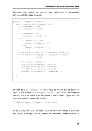 Fundamentos de programación en Java
97
Programa que utiliza un switch para seleccionar la descripción
correspondiente a cada categoría.
public class CategoriasProfesionales {
public static void main(String[] args) {
int tasaEstandar = 150;
char categoriaProfesional;
if (tasaEstandar < 80)
categoriaProfesional = 'C';
else
if (tasaEstandar < 120)
categoriaProfesional = 'B';
else
categoriaProfesional = 'A';
System.out.print("Tasa " + tasaEstandar + " euros, ");
System.out.print("categoría " + categoriaProfesional +
" de ");
switch (categoriaProfesional) {
case 'A': System.out.print("Socio ");
case 'B': System.out.print("Senior ");
case 'C': System.out.print("Junior ");
default: System.out.print("¡Indefinida! ");
}
}
}
El valor de la tasaEstandar es 150 euros, de manera que se asigna el
valor 'A' a la variable categoriaProfesional. En el switch se cumple el
primer case y se muestra por la consola el texto “Socio”. Según esto, el
programa debería mostrar el mensaje:
Tasa 90 euros, categoría 'A' de Socio
No es así, el primer case no tiene break por lo que no finaliza la ejecución
del switch y se ejecutan los bloques de sentencias correspondientes al
 