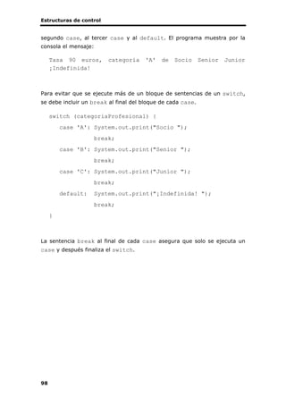 Estructuras de control
98
segundo case, al tercer case y al default. El programa muestra por la
consola el mensaje:
Tasa 90 euros, categoría 'A' de Socio Senior Junior
¡Indefinida!
Para evitar que se ejecute más de un bloque de sentencias de un switch,
se debe incluir un break al final del bloque de cada case.
switch (categoriaProfesional) {
case 'A': System.out.print("Socio ");
break;
case 'B': System.out.print("Senior ");
break;
case 'C': System.out.print("Junior ");
break;
default: System.out.print("¡Indefinida! ");
break;
}
La sentencia break al final de cada case asegura que solo se ejecuta un
case y después finaliza el switch.
 
