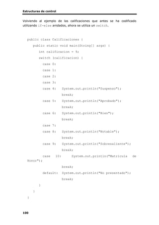 Estructuras de control
100
Volviendo al ejemplo de las calificaciones que antes se ha codificado
utilizando if-else anidados, ahora se utiliza un switch.
public class Calificaciones {
public static void main(String[] args) {
int calificacion = 9;
switch (calificacion) {
case 0:
case 1:
case 2:
case 3:
case 4: System.out.println("Suspenso");
break;
case 5: System.out.println("Aprobado");
break;
case 6: System.out.println("Bien");
break;
case 7:
case 8: System.out.println("Notable");
break;
case 9: System.out.println("Sobresaliente");
break;
case 10: System.out.println("Matrícula de
Honor");
break;
default: System.out.println("No presentado");
break;
}
}
}
 