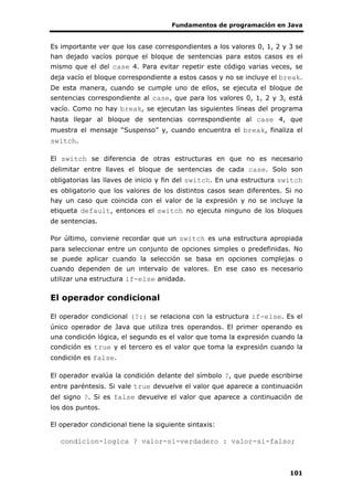 Fundamentos de programación en Java
101
Es importante ver que los case correspondientes a los valores 0, 1, 2 y 3 se
han dejado vacíos porque el bloque de sentencias para estos casos es el
mismo que el del case 4. Para evitar repetir este código varias veces, se
deja vacío el bloque correspondiente a estos casos y no se incluye el break.
De esta manera, cuando se cumple uno de ellos, se ejecuta el bloque de
sentencias correspondiente al case, que para los valores 0, 1, 2 y 3, está
vacío. Como no hay break, se ejecutan las siguientes líneas del programa
hasta llegar al bloque de sentencias correspondiente al case 4, que
muestra el mensaje “Suspenso” y, cuando encuentra el break, finaliza el
switch.
El switch se diferencia de otras estructuras en que no es necesario
delimitar entre llaves el bloque de sentencias de cada case. Solo son
obligatorias las llaves de inicio y fin del switch. En una estructura switch
es obligatorio que los valores de los distintos casos sean diferentes. Si no
hay un caso que coincida con el valor de la expresión y no se incluye la
etiqueta default, entonces el switch no ejecuta ninguno de los bloques
de sentencias.
Por último, conviene recordar que un switch es una estructura apropiada
para seleccionar entre un conjunto de opciones simples o predefinidas. No
se puede aplicar cuando la selección se basa en opciones complejas o
cuando dependen de un intervalo de valores. En ese caso es necesario
utilizar una estructura if-else anidada.
El operador condicional
El operador condicional (?:) se relaciona con la estructura if-else. Es el
único operador de Java que utiliza tres operandos. El primer operando es
una condición lógica, el segundo es el valor que toma la expresión cuando la
condición es true y el tercero es el valor que toma la expresión cuando la
condición es false.
El operador evalúa la condición delante del símbolo ?, que puede escribirse
entre paréntesis. Si vale true devuelve el valor que aparece a continuación
del signo ?. Si es false devuelve el valor que aparece a continuación de
los dos puntos.
El operador condicional tiene la siguiente sintaxis:
condicion-logica ? valor-si-verdadero : valor-si-falso;
 
