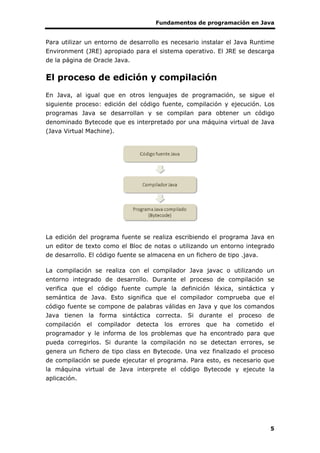 Fundamentos de programación en Java
5
Para utilizar un entorno de desarrollo es necesario instalar el Java Runtime
Environment (JRE) apropiado para el sistema operativo. El JRE se descarga
de la página de Oracle Java.
El proceso de edición y compilación
En Java, al igual que en otros lenguajes de programación, se sigue el
siguiente proceso: edición del código fuente, compilación y ejecución. Los
programas Java se desarrollan y se compilan para obtener un código
denominado Bytecode que es interpretado por una máquina virtual de Java
(Java Virtual Machine).
La edición del programa fuente se realiza escribiendo el programa Java en
un editor de texto como el Bloc de notas o utilizando un entorno integrado
de desarrollo. El código fuente se almacena en un fichero de tipo .java.
La compilación se realiza con el compilador Java javac o utilizando un
entorno integrado de desarrollo. Durante el proceso de compilación se
verifica que el código fuente cumple la definición léxica, sintáctica y
semántica de Java. Esto significa que el compilador comprueba que el
código fuente se compone de palabras válidas en Java y que los comandos
Java tienen la forma sintáctica correcta. Si durante el proceso de
compilación el compilador detecta los errores que ha cometido el
programador y le informa de los problemas que ha encontrado para que
pueda corregirlos. Si durante la compilación no se detectan errores, se
genera un fichero de tipo class en Bytecode. Una vez finalizado el proceso
de compilación se puede ejecutar el programa. Para esto, es necesario que
la máquina virtual de Java interprete el código Bytecode y ejecute la
aplicación.
 