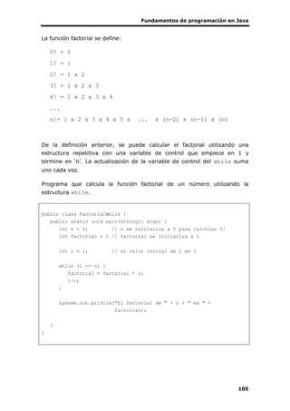 Fundamentos de programación en Java
105
La función factorial se define:
0! = 1
1! = 1
2! = 1 x 2
3! = 1 x 2 x 3
4! = 1 x 2 x 3 x 4
...
n!= 1 x 2 x 3 x 4 x 5 x ... x (n-2) x (n-1) x (n)
De la definición anterior, se puede calcular el factorial utilizando una
estructura repetitiva con una variable de control que empiece en 1 y
termine en ‘n’. La actualización de la variable de control del while suma
uno cada vez.
Programa que calcula la función factorial de un número utilizando la
estructura while.
public class FactorialWhile {
public static void main(String[] args) {
int n = 5; // n se inicializa a 5 para calcular 5!
int factorial = 1 // factorial se inicializa a 1
int i = 1; // el valor inicial de i es 1
while (i <= n) {
factorial = factorial * i;
i++;
}
System.out.println("El factorial de " + n + " es " +
factorial);
}
}
 
