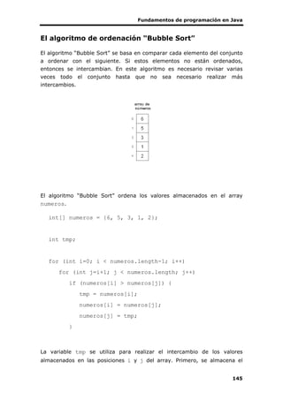 Fundamentos de programación en Java
145
El algoritmo de ordenación “Bubble Sort”
El algoritmo “Bubble Sort” se basa en comparar cada elemento del conjunto
a ordenar con el siguiente. Si estos elementos no están ordenados,
entonces se intercambian. En este algoritmo es necesario revisar varias
veces todo el conjunto hasta que no sea necesario realizar más
intercambios.
El algoritmo “Bubble Sort” ordena los valores almacenados en el array
numeros.
int[] numeros = {6, 5, 3, 1, 2};
int tmp;
for (int i=0; i < numeros.length-1; i++)
for (int j=i+1; j < numeros.length; j++)
if (numeros[i] > numeros[j]) {
tmp = numeros[i];
numeros[i] = numeros[j];
numeros[j] = tmp;
}
La variable tmp se utiliza para realizar el intercambio de los valores
almacenados en las posiciones i y j del array. Primero, se almacena el
 