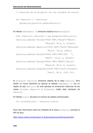 Estructuras de almacenamiento
154
// recorrido de un ArrayList for con variable de control
for (Vehiculo v : vehiculos)
System.out.println(v.getAtributos());
El método add(Object o) almacena objetos en un ArrayList:
List <Vehiculo> vehiculos = new ArrayList<Vehiculo>();
vehiculos.add(new Turismo("4060 TUR","Skoda","Fabia",
"Blanco", 90.0, 2, false));
vehiculos.add(new Deportivo("4070 DEP","Ford","Mustang",
"Rojo", 150.0, 2000));
vehiculos.add(new Turismo("4080 TUR","VW","GTI ",
"Azul", 110.0, 2, false));
vehiculos.add(new Turismo("4090 TUR","SEAT","Ibiza",
"Blanco", 90.0, 4, false));
vehiculos.add(new Furgoneta("4100 FUR","Fiat","Ducato",
"Azul", 80.0, 1200, 8));
El ArrayList vehiculos almacena objetos de la clase Vehiculo. Para
añadir un nuevo elemento se ejecuta el método add(Objet o) con un
objeto de tipo Vehiculo. En este ejemplo se almacenan instancias de las
clases Turismo, Deportivo y Furgoneta, todas ellas subclases de
Vehiculo.
El método size() devuelve el número de objetos almacenados.
int totalVehiculos = vehiculos.size();
Para más información sobre los métodos de la clase ArrayList, consulte el
API de Java.
http://docs.oracle.com/javase/1.4.2/docs/api/java/util/ArrayList.html
 