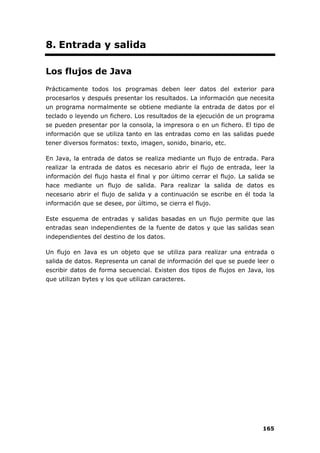 165
8. Entrada y salida
Los flujos de Java
Prácticamente todos los programas deben leer datos del exterior para
procesarlos y después presentar los resultados. La información que necesita
un programa normalmente se obtiene mediante la entrada de datos por el
teclado o leyendo un fichero. Los resultados de la ejecución de un programa
se pueden presentar por la consola, la impresora o en un fichero. El tipo de
información que se utiliza tanto en las entradas como en las salidas puede
tener diversos formatos: texto, imagen, sonido, binario, etc.
En Java, la entrada de datos se realiza mediante un flujo de entrada. Para
realizar la entrada de datos es necesario abrir el flujo de entrada, leer la
información del flujo hasta el final y por último cerrar el flujo. La salida se
hace mediante un flujo de salida. Para realizar la salida de datos es
necesario abrir el flujo de salida y a continuación se escribe en él toda la
información que se desee, por último, se cierra el flujo.
Este esquema de entradas y salidas basadas en un flujo permite que las
entradas sean independientes de la fuente de datos y que las salidas sean
independientes del destino de los datos.
Un flujo en Java es un objeto que se utiliza para realizar una entrada o
salida de datos. Representa un canal de información del que se puede leer o
escribir datos de forma secuencial. Existen dos tipos de flujos en Java, los
que utilizan bytes y los que utilizan caracteres.
 