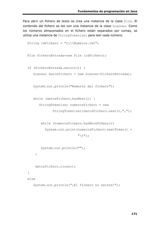 Fundamentos de programación en Java
171
Para abrir un fichero de texto se crea una instancia de la clase File. El
contenido del fichero se lee con una instancia de la clase Scanner. Como
los números almacenados en el fichero están separados por comas, se
utiliza una instancia de StringTokenizer para leer cada número.
String idFichero = "c:Numeros.txt";
File ficheroEntrada=new File (idFichero);
if (ficheroEntrada.exists()) {
Scanner datosFichero = new Scanner(ficheroEntrada);
System.out.println("Números del fichero");
while (datosFichero.hasNext()) {
StringTokenizer numerosFichero = new
StringTokenizer(datosFichero.next(),",");
while (numerosFichero.hasMoreTokens())
System.out.print(numerosFichero.nextToken() +
"t");
System.out.println("");
}
datosFichero.close();
}
else
System.out.println("¡El fichero no existe!");
 