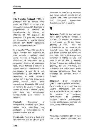 Glosario
190
F
File Transfer Protocol (FTP). El
protocolo FTP se incluye como
parte del TCP/IP. Es el protocolo
de nivel de aplicación destinado a
proporcionar el servicio de
transferencia de ficheros en
Internet. El FTP depende del
protocolo TCP para las funciones
de transporte, y guarda alguna
relación con TELNET (protocolo
para la conexión remota).
El protocolo FTP permite acceder a
algún servidor que disponga de
este servicio y realizar tareas
como moverse a través de su
estructura de directorios, ver y
descargar ficheros al ordenador
local, enviar ficheros al servidor o
copiar archivos directamente de
un servidor a otro de la red.
Lógicamente y por motivos de
seguridad se hace necesario
contar con el permiso previo para
poder realizar todas estas
operaciones. El servidor FTP pedirá
el nombre de usuario y clave de
acceso al iniciar la sesión (login),
que debe ser suministrado
correctamente para utilizar el
servicio.
Firewall. Dispositivo o
componente software que utiliza
reglas para especificar que
protocolos o comunicaciones no
pueden acceder a la red.
Front-end. Front-end y back-end
son términos que se utilizan para
distinguir las interfaces y servicios
que tienen relación directa con el
usuario final. Una aplicación de
tipo front-end interacciona
directamente con el usuario.
G
Gateway. Punto de una red que
actúa como punto de entrada a
otra red. En internet, un nodo de
la red puede ser de dos tipos:
gateway o host. Tanto los
ordenadores de los usuarios de
Internet como los ordenadores
que sirven páginas son nodos de
tipo host. Los ordenadores que
controlan el tráfico en una red
local o en un ISP - Internet
Service Provider son nodos de tipo
gateway. En una red local, un
ordenador que actúa como nodo
gateway comúnmente hace las
funciones de servidor proxy y
firewall.
Graphical User Interface
(GUI). Interfaz gráfica de usuario.
Es el medio a través del que un
usuario interacciona con una
aplicación informática. Un interfaz
de usuario se compone
normalmente de ventanas,
botones, menús desplegables,
menús contextuales, campos de
texto, listas y otros objetos.
H
Herencia. Concepto por el que
una clase queda formada por
 