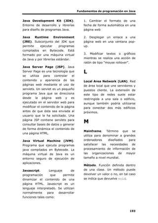Fundamentos de programación en Java
193
Java Development Kit (JDK).
Entorno de desarrollo y librerías
para diseño de programas Java.
Java Runtime Environment
(JRE). Subconjunto del JDK que
permite ejecutar programas
compilados en Bytecode. Está
formado por una máquina virtual
de Java y por librerías estándar.
Java Server Page (JSP). Java
Server Page es una tecnología que
se utiliza para controlar el
contenido y apariencia de las
páginas web mediante el uso de
servlets. Un servlet es un pequeño
programa Java que se direcciona
desde la página web y es
ejecutado en el servidor web para
modificar el contenido de la página
antes de que ésta sea enviada al
usuario que la ha solicitado. Una
página JSP contiene servlets para
consultar bases de datos y generar
de forma dinámica el contenido de
una página HTML.
Java Virtual Machine (JVM).
Programa que ejecuta programas
java compilados en Bytecode. La
máquina virtual de Java es un
entorno seguro de ejecución de
aplicaciones.
Javascript. Lenguaje de
programación que permite
dinamizar el contenido de una
página HTML. Javascript es un
lenguaje interpretado. Se utilizan
normalmente para desarrollar
funciones tales como:
1. Cambiar el formato de una
fecha de forma automática en una
página web
2. Desplegar un enlace a una
página web en una ventana pop-
up.
3. Modificar textos o gráficos
mientras se realiza una acción de
ratón de tipo “mouse rollover”.
L
Local Area Network (LAN). Red
de área local que une servidores y
puestos cliente. La extensión de
este tipo de redes suele estar
restringida a una sala o edificio,
aunque también podría utilizarse
para conectar dos más edificios
próximos.
M
Mainframe. Término que se
utiliza para denominar a grandes
ordenadores diseñados para
satisfacer las necesidades de
procesamiento de información de
las organizaciones de mayor
tamaño a nivel mundial.
Método. Función definida dentro
de una clase. Un método puede
devolver un valor o no, en tal caso
se indica que devuelve void.
 