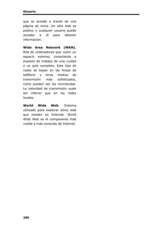 Glosario
200
que se accede a través de una
página de inicio. Un sitio web es
público y cualquier usuario puede
acceder a él para obtener
información.
Wide Area Network (WAN).
Red de ordenadores que cubre un
espacio extenso, conectando a
puestos de trabajo de una cuidad
o un país completo. Este tipo de
redes se basan en las líneas de
teléfono y otros medios de
transmisión más sofisticados,
como pueden ser las microondas.
La velocidad de transmisión suele
ser inferior que en las redes
locales.
World Wide Web. Sistema
utilizado para explorar sitios web
que residen en Internet. World
Wide Web es el componente más
visible y más conocido de Internet.
 
