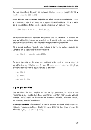 Fundamentos de programación en Java
17
En este ejemplo se declaran las variables diaNacimiento con el valor 20 y
mesNacimiento con valor 3.
Si se declara una constante, entonces se debe utilizar el delimitador final
y es necesario indicar su valor. En la siguiente declaración se define el valor
de la constante pi de tipo double para almacenar un número real.
final double PI = 3.1415926536;
Es conveniente utilizar nombres apropiados para las variables. El nombre de
una variable debe indicar para qué sirve. El nombre de una variable debe
explicarse por sí mismo para mejorar la legibilidad del programa.
Si se desea declarar más de una variable a la vez se deben separar las
variables en la sentencia de la declaración.
int dia=20, mes=2, año=2020;
En este ejemplo se declaran las variables enteras dia, mes y año. La
variable día se inicializa con el valor 20, mes con 2 y año con 2020. La
siguiente declaración es equivalente a la anterior.
int dia=20;
int mes=2;
int año=2020;
Tipos primitivos
Las variables de java pueden ser de un tipo primitivo de datos o una
referencia a un objeto. Los tipos primitivos permiten representar valores
básicos. Estos tipos se clasifican en números enteros, números reales,
caracteres y valores booleanos.
Números enteros. Representan números enteros positivos y negativos con
distintos rangos de valores, desde cientos a trillones. Los tipos enteros de
Java son byte, int, short y long.
 
