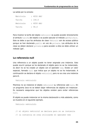 Fundamentos de programación en Java
35
La salida por la consola:
Matrícula : 4050 ABJ
Tarifa : 100.0
Matrícula : 4050 ABJ
Tarifa : 90.0
Para mostrar la tarifa del objeto vehiculo1 se puede acceder directamente
al atributo tarifa del objeto o se puede ejecutar el método getTarifa().
Esto se debe a que los atributos de clase Vehiculo son de acceso público
porque se han declarado public en vez de private. Los atributos de la
clase se deben declarar private y para acceder a ellos se debe utilizar un
método ‘get’.
La referencia null
Una referencia a un objeto puede no tener asignada una instancia. Esto
puede ocurrir porque se ha declarado el objeto pero no se ha instanciado,
es decir no se ha creado un objeto con el operador new. Existe un valor
especial, llamado null que indica que un objeto no se ha instanciado. A
continuación se declara el objeto vehiculo2, pero no se crea una instancia
para él.
Vehiculo vehiculo2;
Mientras no se instancie el objeto vehiculo2 su referencia vale null. En
un programa Java no se deben dejar referencias de objetos sin instanciar.
Es necesario asegurarse que los objetos existen para evitar referencias
null.
El objeto se puede instanciar en la misma declaración o más adelante, como
se muestra en el siguiente ejemplo.
Vehiculo vehiculo2;
// el objeto vehiculo2 se declara pero no se instancia
// la instancia se crea utilizando el operador new
 