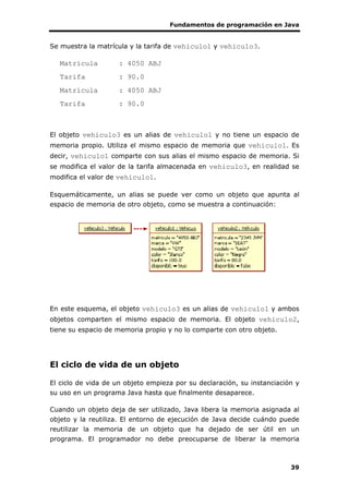 Fundamentos de programación en Java
39
Se muestra la matrícula y la tarifa de vehiculo1 y vehiculo3.
Matrícula : 4050 ABJ
Tarifa : 90.0
Matrícula : 4050 ABJ
Tarifa : 90.0
El objeto vehiculo3 es un alias de vehiculo1 y no tiene un espacio de
memoria propio. Utiliza el mismo espacio de memoria que vehiculo1. Es
decir, vehiculo1 comparte con sus alias el mismo espacio de memoria. Si
se modifica el valor de la tarifa almacenada en vehiculo3, en realidad se
modifica el valor de vehiculo1.
Esquemáticamente, un alias se puede ver como un objeto que apunta al
espacio de memoria de otro objeto, como se muestra a continuación:
En este esquema, el objeto vehiculo3 es un alias de vehiculo1 y ambos
objetos comparten el mismo espacio de memoria. El objeto vehiculo2,
tiene su espacio de memoria propio y no lo comparte con otro objeto.
El ciclo de vida de un objeto
El ciclo de vida de un objeto empieza por su declaración, su instanciación y
su uso en un programa Java hasta que finalmente desaparece.
Cuando un objeto deja de ser utilizado, Java libera la memoria asignada al
objeto y la reutiliza. El entorno de ejecución de Java decide cuándo puede
reutilizar la memoria de un objeto que ha dejado de ser útil en un
programa. El programador no debe preocuparse de liberar la memoria
 