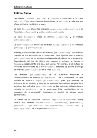 Extensión de clases
70
Polimorfismo
Las clases Turismo, Deportivo y Furgoneta extienden a la clase
Vehiculo. Estas clases heredan los atributos de Vehiculo y cada subclase
añade atributos y métodos propios.
La clase Turismo añade los atributos puertas, marchaAutomatica y los
métodos getPuertas() y getMarchaAutomatica().
La clase Deportivo añade el atributo cilindrada y el método
getCilindrada().
La clase Furgoneta añade los atributos carga, volumen y los métodos
getCarga() y getVolumen().
Además, cada subclase declara un método getAtributos(). Este método
también se ha declarado en la superclase. Esto significa que el método
getAtributos() de las subclases sobreescribe al método de la superclase.
Dependiendo del tipo de objeto que invoque el método, se ejecuta el
método correspondiente a la clase del objeto. Por ejemplo, si el método es
invocado por un objeto de la clase Turismo, entonces se ejecuta el código
del método getAtributos() de la clase Turismo.
Los métodos getAtributos() de las subclases modifican el
comportamiento del método getAtributos() de la superclase. En cada
método se invoca a super.getAtributos() para que muestre los
atributos de un vehículo y después se muestran los atributos propios de la
subclase. Los métodos getAtributos() de las subclases sobrescriben el
método getAtributos() de la superclase. Esta característica de los
lenguajes de programación orientados a objetos se conoce como
polimorfismo.
Un objeto de las subclases Turismo, Deportivo o Furgoneta puede
invocar los métodos getMatricula(), getMarca(), getModelo(),
getColor(), getTarifa(), getDisponible(), setTarifa() y
setDisponible() de la superclase Vehiculo.
 