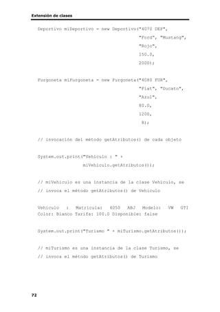 Extensión de clases
72
Deportivo miDeportivo = new Deportivo("4070 DEP",
"Ford”, "Mustang",
"Rojo",
150.0,
2000);
Furgoneta miFurgoneta = new Furgoneta("4080 FUR",
"Fiat", "Ducato",
"Azul",
80.0,
1200,
8);
// invocación del método getAtributos() de cada objeto
System.out.print("Vehículo : " +
miVehiculo.getAtributos());
// miVehiculo es una instancia de la clase Vehiculo, se
// invoca el método getAtributos() de Vehiculo
Vehículo : Matrícula: 4050 ABJ Modelo: VW GTI
Color: Blanco Tarifa: 100.0 Disponible: false
System.out.print("Turismo " + miTurismo.getAtributos());
// miTurismo es una instancia de la clase Turismo, se
// invoca el método getAtributos() de Turismo
 
