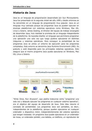 Introducción a Java
2
Historia de Java
Java es un lenguaje de programación desarrollado por Sun Microsystems.
Java fue presentado en la segunda mitad del año 1995 y desde entonces se
ha convertido en un lenguaje de programación muy popular. Java es un
lenguaje muy valorado porque los programas Java se pueden ejecutar en
diversas plataformas con sistemas operativos como Windows, Mac OS,
Linux o Solaris. James Gosling, el director del equipo de trabajo encargado
de desarrollar Java, hizo realidad la promesa de un lenguaje independiente
de la plataforma. Se buscaba diseñar un lenguaje que permitiera programar
una aplicación una sola vez que luego pudiera ejecutarse en distintas
máquinas y sistemas operativos. Para conseguir la portabilidad de los
programas Java se utiliza un entorno de ejecución para los programas
compilados. Este entorno se denomina Java Runtime Environment (JRE). Es
gratuito y está disponible para los principales sistemas operativos. Esto
asegura que el mismo programa Java pueda ejecutarse en Windows, Mac
OS, Linux o Solaris.
“Write Once, Run Anyware”, que podría traducirse como “programar una
sola vez y después ejecutar los programas en cualquier sistema operativo”,
era el objetivo del equipo de desarrollo de Java. Esta idea resume el
concepto de portabilidad. Los programas Java son portables, es decir,
independientes de la plataforma, porque pueden ejecutarse en cualquier
ordenador o dispositivo móvil, independientemente del sistema operativo
que tengan instalado: Un programa Java puede ejecutarse en un ordenador
de mesa, un ordenador portátil, una tableta, un teléfono, un reproductor de
 