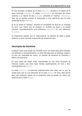 Fundamentos de programación en Java
77
En este ejemplo, el objeto de la clase Vehiculo almacena un objeto de la
clase derivada Turismo. El objeto miVehiculo se convierte de forma
explícita a un objeto de tipo Turismo utilizando el “casting” (Turismo).
Solo así es posible realizar la asignación a una referencia que ha sido
declarada de tipo Turismo.
Si no se utiliza el “casting”, entonces el compilador de Java da un mensaje
de error que indica que se produce un conflicto de tipos y no puede
convertir automáticamente una referencia Vehiculo en una referencia
Turismo.
Es importante señalar que el “downcasting” no siempre es legal y puede
producir un error durante la ejecución del programa Java.
Jerarquía de herencia
Cualquier clase Java puede ser utilizada como una clase base para extender
sus atributos y comportamiento. La clase derivada que se obtenga, puede a
su vez, ser extendida de nuevo. La relación de herencia es transitiva y
define una jerarquía.
En Java todas las clases están relacionadas en una única jerarquía de
herencia puesto que toda clase hereda explícitamente de otra o bien
implícitamente de Object.
La clase Vehiculo no extiende explícitamente otra clase, por lo que se
puede decir que es una extensión de la clase Object de Java. Esto quiere
decir que cualquier objeto de un programa Java se puede ver como una
instancia de la clase Object.
 