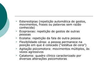    Estereotipias (repetição automática de gestos,
    movimentos, frases ou palavras sem razão
    conhecida)
   Ecopraxias: repetição de gestos de outras
    pessoas
   Ecolalia: repetição da fala de outra pessoa
   Flexibilidade cérea: a pessoa permanece na
    posição em que é colocado (“estátua de cera”)
   Agitação psicomotora: movimentos múltiplos, às
    vezes agressivos
   Catatonia: quadro clínico caracterizado por
    diversas alterações psicomotoras
 