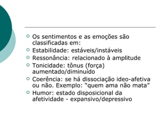   Os sentimentos e as emoções são
    classificadas em:
   Estabilidade: estáveis/instáveis
   Ressonância: relacionado à amplitude
   Tonicidade: tônus (força)
    aumentado/diminuído
   Coerência: se há dissociação ideo-afetiva
    ou não. Exemplo: “quem ama não mata”
   Humor: estado disposicional da
    afetividade - expansivo/depressivo
 