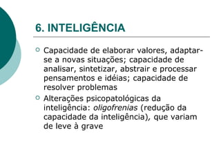 6. INTELIGÊNCIA
   Capacidade de elaborar valores, adaptar-
    se a novas situações; capacidade de
    analisar, sintetizar, abstrair e processar
    pensamentos e idéias; capacidade de
    resolver problemas
   Alterações psicopatológicas da
    inteligência: oligofrenias (redução da
    capacidade da inteligência), que variam
    de leve à grave
 