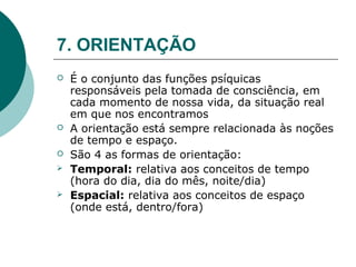 7. ORIENTAÇÃO
   É o conjunto das funções psíquicas
    responsáveis pela tomada de consciência, em
    cada momento de nossa vida, da situação real
    em que nos encontramos
   A orientação está sempre relacionada às noções
    de tempo e espaço.
   São 4 as formas de orientação:
   Temporal: relativa aos conceitos de tempo
    (hora do dia, dia do mês, noite/dia)
   Espacial: relativa aos conceitos de espaço
    (onde está, dentro/fora)
 