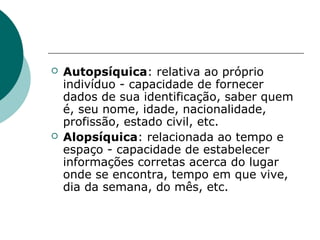    Autopsíquica: relativa ao próprio
    indivíduo - capacidade de fornecer
    dados de sua identificação, saber quem
    é, seu nome, idade, nacionalidade,
    profissão, estado civil, etc.
   Alopsíquica: relacionada ao tempo e
    espaço - capacidade de estabelecer
    informações corretas acerca do lugar
    onde se encontra, tempo em que vive,
    dia da semana, do mês, etc.
 