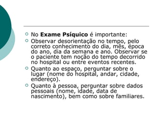    No Exame Psíquico é importante:
   Observar desorientação no tempo, pelo
    correto conhecimento do dia, mês, época
    do ano, dia da semana e ano. Observar se
    o paciente tem noção do tempo decorrido
    no hospital ou entre eventos recentes.
   Quanto ao espaço, perguntar sobre o
    lugar (nome do hospital, andar, cidade,
    endereço).
   Quanto à pessoa, perguntar sobre dados
    pessoais (nome, idade, data de
    nascimento), bem como sobre familiares.
 
