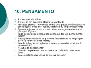 10. PENSAMENTO
   É o suceder de idéias
   Divide-se em processo (forma) e conteúdo
   Processo (forma): é o modo como uma pessoa reúne idéias e
    associações. Pode ser: lógico/coerente ou ilógico/incoerente
   Quanto à forma, podemos encontrar os seguintes formatos
    psicopatológicos:
   Fuga de idéias (a pessoa não consegue ter um pensamento
    lógico)
   Neologismos (criação de palavras inexistentes na linguagem
    para se referir às suas idéias)
   Lentificação / aceleração (opostos relacionados ao ritmo do
    pensamento)
   “Roubo de pensamento”
   “Salada de palavras” ou incoerência (“não fala coisa com
    coisa”)
   Eco (repetição das idéias de outras pessoas)
 