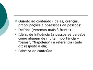    Quanto ao conteúdo (idéias, crenças,
    preocupações e obsessões da pessoa):
   Delírios (veremos mais à frente)
   Idéias de influência (a pessoa se percebe
    como alguém de muita importância –
    “Jesus”, “Napoleão”) e referência (tudo
    diz respeito a ela)
   Pobreza de conteúdo
 