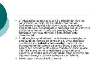    1. Alterações quantitativas: há variação do nível de
    consciência, ou seja, da claridade com que os
    fenômenos psíquicos são vivenciados, o indivíduo
    apresenta fala, pensamento e emoções que dificilmente
    podemos entender, confunde percepções, não
    consegue fixar sua atenção e geralmente está
    desorientado.
   2. Alterações qualitativas: referem-se a variação de
    amplitude do campo de consciência. Uma alteração
    qualitativa é o estado crepuscular, onde há um
    estreitamento do campo da consciência, o paciente
    parece ter perdido o elo com o mundo exterior, quase
    não fala e age como se estivesse psiquicamente
    ausente. O estado crepuscular pode estar presente em
    algumas doenças como a epilepsia e a histeria.
   Leve torpor  obnubilação  coma
 