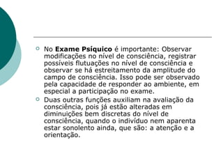    No Exame Psíquico é importante: Observar
    modificações no nível de consciência, registrar
    possíveis flutuações no nível de consciência e
    observar se há estreitamento da amplitude do
    campo de consciência. Isso pode ser observado
    pela capacidade de responder ao ambiente, em
    especial a participação no exame.
   Duas outras funções auxiliam na avaliação da
    consciência, pois já estão alteradas em
    diminuições bem discretas do nível de
    consciência, quando o indivíduo nem aparenta
    estar sonolento ainda, que são: a atenção e a
    orientação.
 