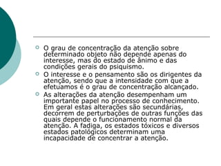    O grau de concentração da atenção sobre
    determinado objeto não depende apenas do
    interesse, mas do estado de ânimo e das
    condições gerais do psiquismo.
   O interesse e o pensamento são os dirigentes da
    atenção, sendo que a intensidade com que a
    efetuamos é o grau de concentração alcançado.
   As alterações da atenção desempenham um
    importante papel no processo de conhecimento.
    Em geral estas alterações são secundárias,
    decorrem de perturbações de outras funções das
    quais depende o funcionamento normal da
    atenção. A fadiga, os estados tóxicos e diversos
    estados patológicos determinam uma
    incapacidade de concentrar a atenção.
 
