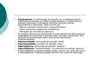    Hipoprosexia: é a diminuição da atenção, ou o enfraquecimento
    acentuado da atenção em todos os seus aspectos. É observada em
    estados infecciosos, embriaguez alcoólica, psicoses tóxicas,
    esquizofrenia e depressão. Pode ocorrer por:
   - falta de interesse (deprimidos e esquizofrênicos)
   - déficit intelectual (oligofrenia e demência)
   - alterações da consciência (delirium)
   Os estados depressivos geralmente se acompanham de diminuição da
    capacidade de concentrar a atenção como um todo. No entanto, têm
    aumento da concentração ativa para temas depressivos
    (hipertenacidade).
   Hipotenacidade: diminuição da atenção "ativa".
   Hipertenacidade: aumento da atenção "ativa"
   Hipovigilância: diminuição da atenção "passiva"
   Hipervigilância: "distratibilidade", ou aumento da atenção "passiva"
   A Hipervigilância e Hipotenacidade podem ocorrer nos casos de mania.
    A Hipovigilância e Hipertenacidade ocorrem nos casos de depressão.
 